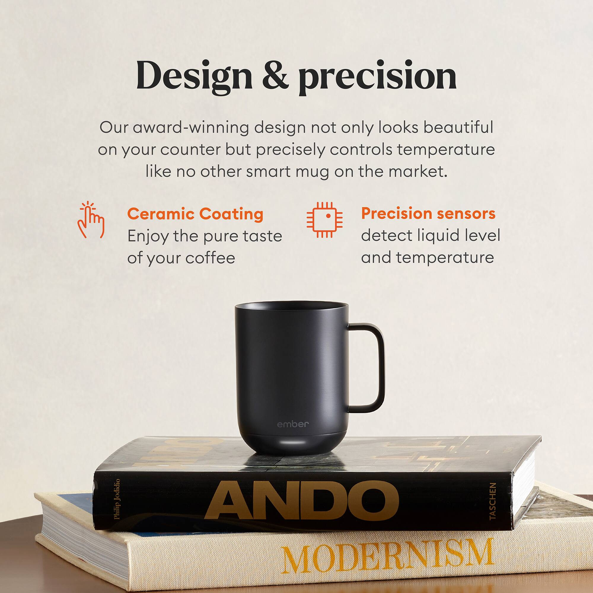 Design & precision

Our award-winning design not only looks beautiful on your counter but precisely controls temperature like no other smart mug on the market.

Ceramic Coating
Enjoy the pure taste of your coffee

Precision sensors
detect liquid level and temperature

Jodidio Plulip ANDO TASCHEN MODERNISM