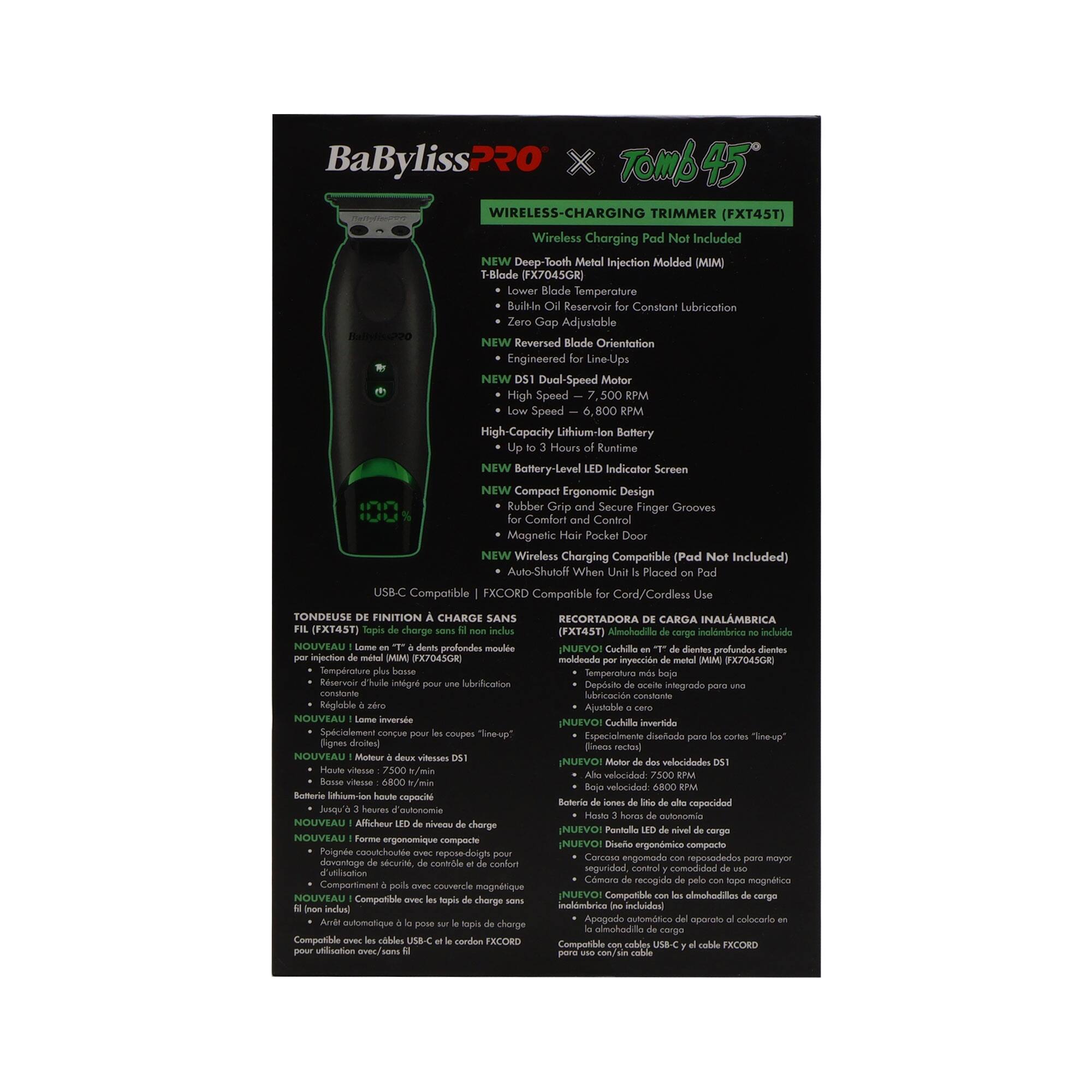 BaBylissPRO x TOMB45 WIRELESS-CHARGING TRIMMER (FXT45T)  
Wireless Charging Pad Not Included  

NEW Deep Tooth Metal Injection Molded (MIM) T-Blade (FX7045GR)  
Lower Blade Temperature  
Built-in Reservoir Constant Lubrication  
Zero Gap Adjustable  
NEW Reversed Blade Orientation  
Engineered Line-Ups  
NEW Dual-Speed Motor  
High Speed - 7,500 RPM  
Low Speed - 6,800 RPM  
High-Capacity Lithium-Ion Battery  
Up to 3 Hours of Runtime  
NEW Battery-Level Indicator Screen  
NEW Compact Ergonomic Design  
Rubber Grip and Secure Finger Grooves  
Comfort Control  
Magnetic Pocket Door  
NEW Wireless Charging Compatible (Pad Not Included)  
Auto-Shutoff When Placed on Pad  
USB-C Compatible  
EXCORD Compatible for Cord/Cordless Use  

TONDEUSE DE FINITION À CHARGE SANS FIL (FXT45T)  
NOUVEAU lame "T" en métal injecté (MIM) (FX7045GR)  
Température de lame plus basse  
Réservoir intégré pour