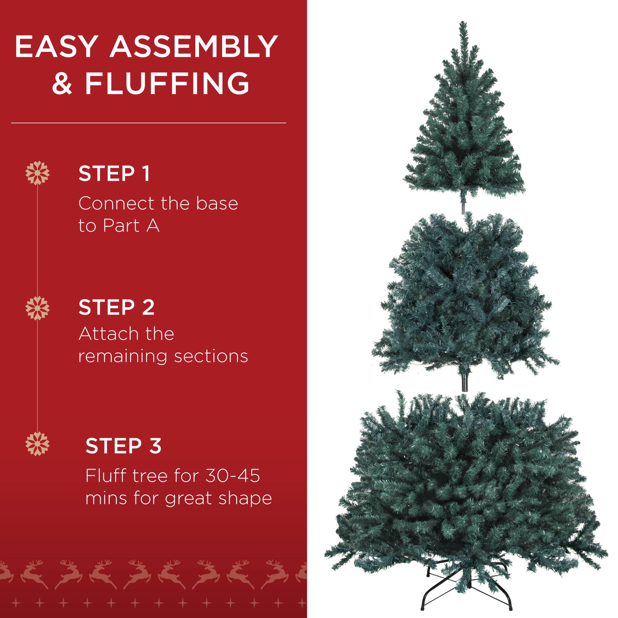 EASY ASSEMBLY & FLUFFING

STEP 1  
Connect the base to Part A

STEP 2  
Attach the remaining sections

STEP 3  
Fluff tree for 30-45 mins for great shape