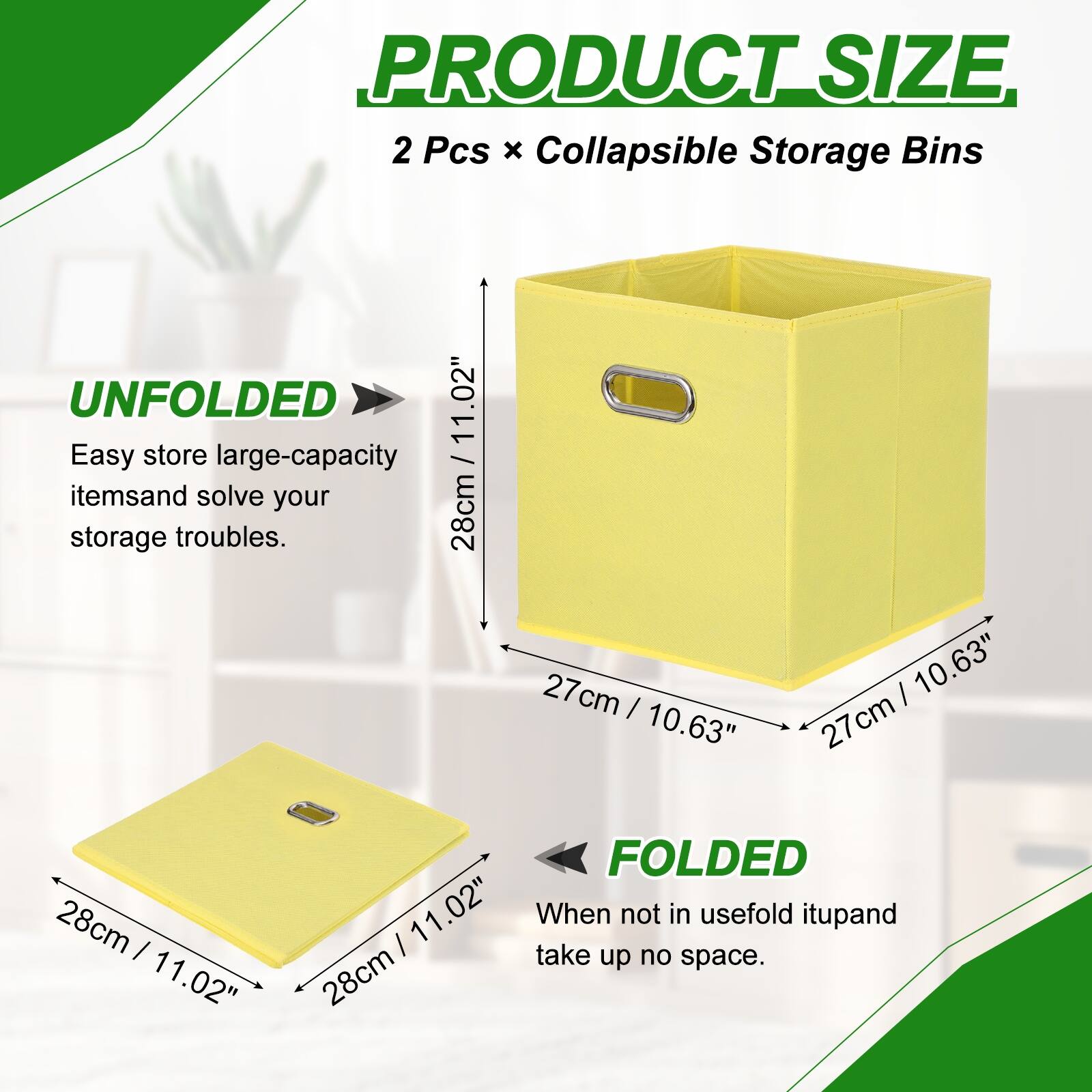 PRODUCT SIZE  
2 Pcs x Collapsible Storage Bins  
UNFOLDED  
11.02"  
Easy store large-capacity items and solve your storage troubles.  
28cm x 27cm x 27cm  
FOLDED  
11.02"  
When not in use, fold it up and take up no space.  
28cm