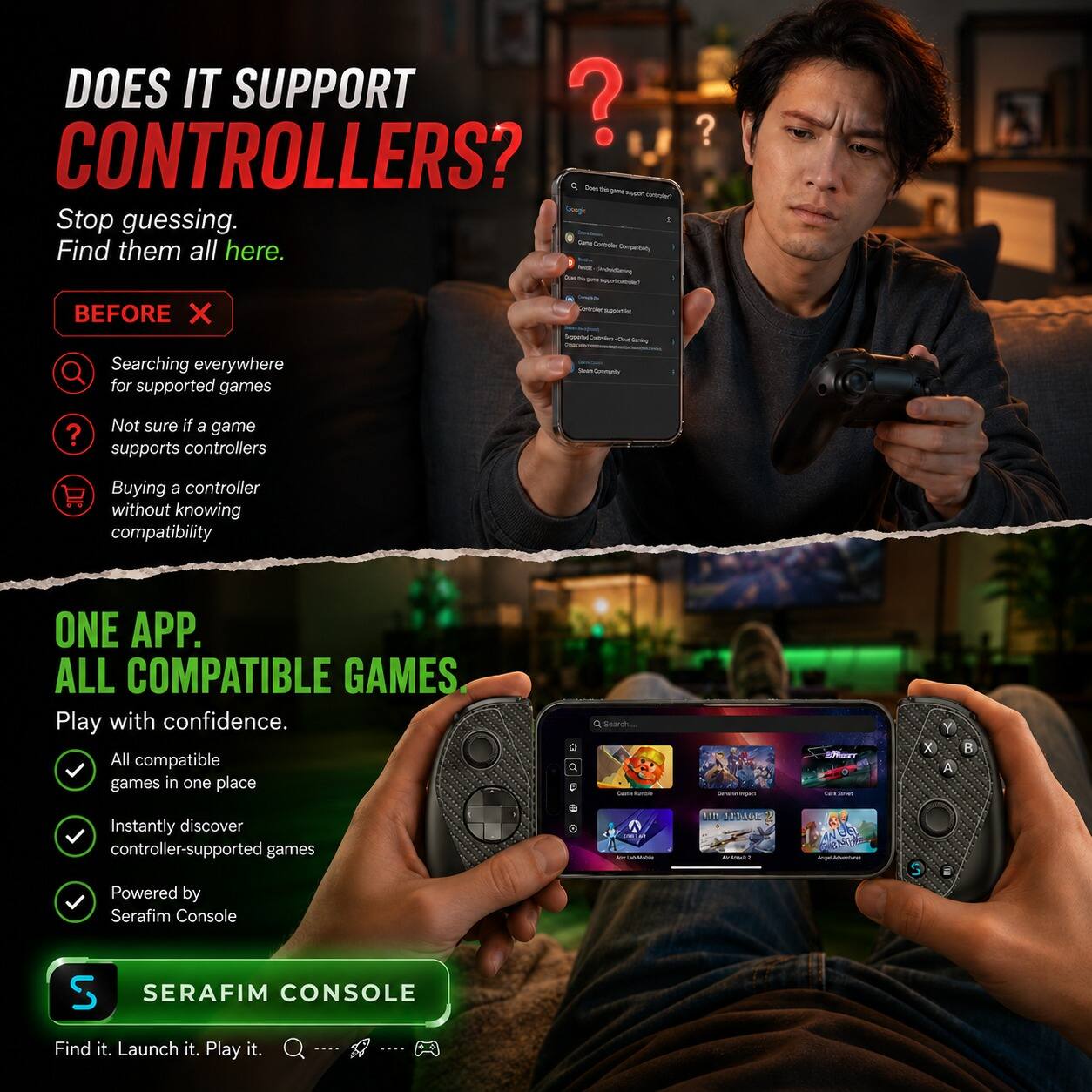 DOES IT SUPPORT CONTROLLERS?  
Stop guessing. Find them all here.  

BEFORE  
- Searching everywhere for supported games  
- Not sure if a game supports controllers  
- Buying a controller without knowing compatibility  

ONE APP. ALL COMPATIBLE GAMES.  
Play with confidence.  
- All compatible games in one place  
- Instantly discover controller-supported games  
- Powered by Serafim Console  

SERAfim CONSOLE  
Find it. Launch it. Play it.