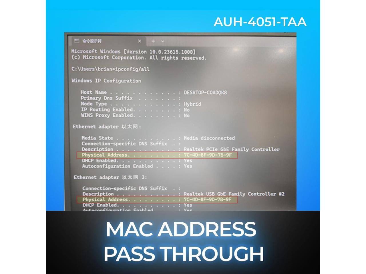 AUH-4051-TAA

Microsoft Windows [Version 10.0.23615.1000] (c) Microsoft Corporation. All rights reserved.

C:\Users\brian>ipconfig/all

Windows IP Configuration

Host Name: DESKTOP-COADQK8
Primary Dns Suffix: 
Node Type: Hybrid
IP Routing Enabled: No
WINS Proxy Enabled: No

Ethernet adapter 以太网:

Media State: Media disconnected
Connection-specific DNS Suffix: 
Description: Realtek PCIe GbE Family Controller
Physical Address: 7C-4D-8F-9D-7B-9F
DHCP Enabled: Yes
Autoconfiguration Enabled: Yes

Ethernet adapter 以太网 3:

Connection-specific DNS Suffix: 
Description: Realtek USB GbE Family Controller #2
Physical Address: 7C-4D-8F-9D-7B-9F
DHCP Enabled: Yes

MAC ADDRESS PASS THROUGH