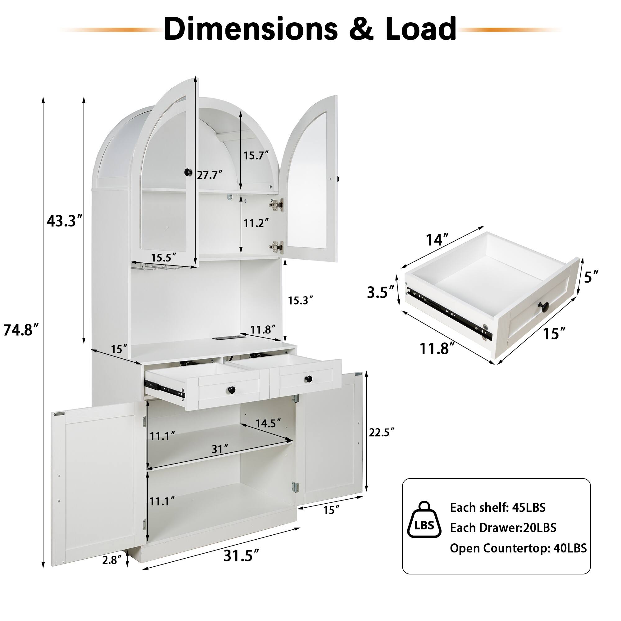 Dimensions & Load

15.7"  
27.7"  
43.3"  
15.5"  
11.2"  
15.3"  
3.5"  
14"  
5"  
74.8"  
15"  
11.8"  
11.8"  
15"  
11.1"  
31"  
14.5"  
22.5"  
2.8"  
11.1"  
31.5"  
15"  

LBS  
Each shelf: 45LBS  
Each Drawer: 20LBS  
Open Countertop: 40LBS