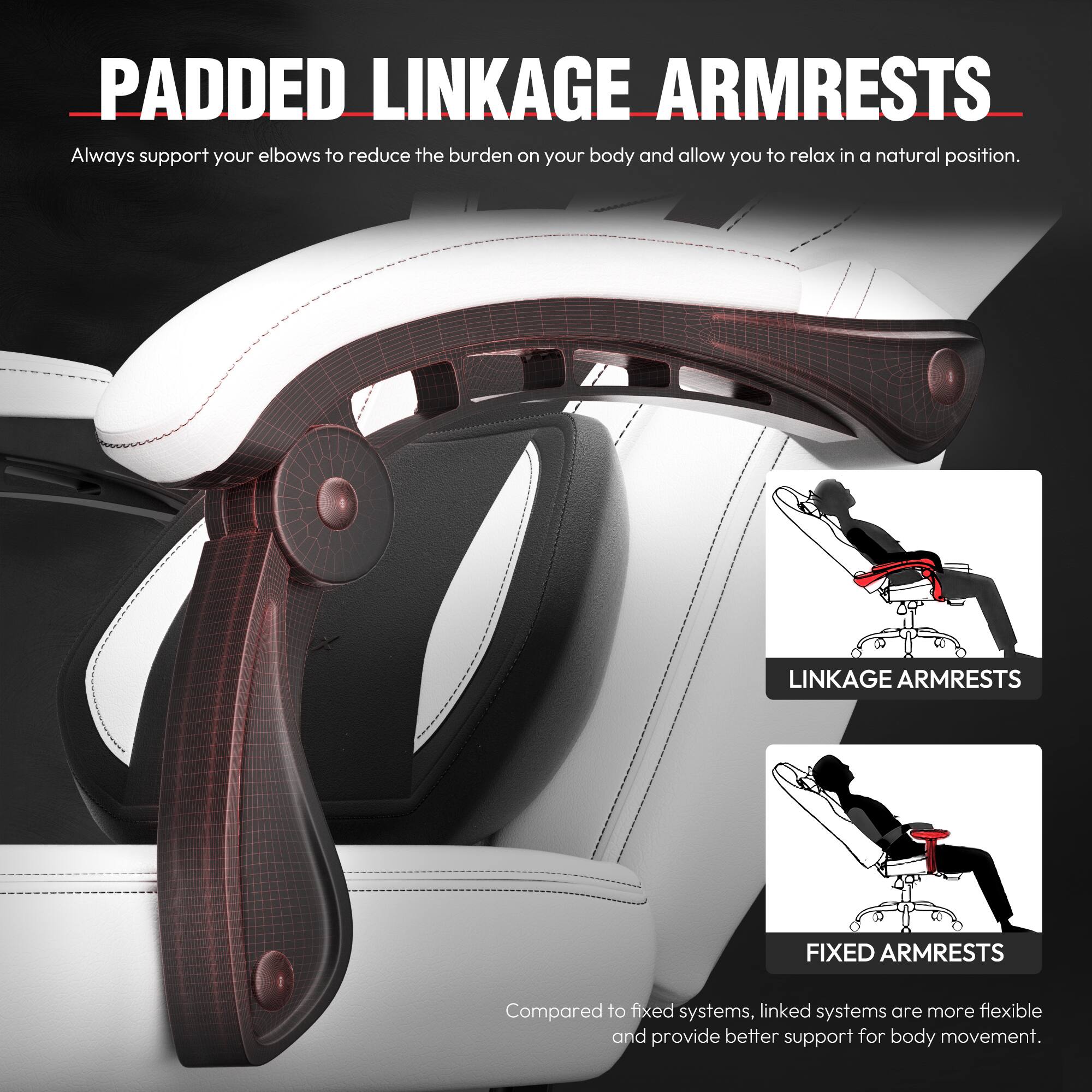 **PADDED LINKAGE ARMRESTS**

Always support your elbows to reduce the burden on your body and allow you to relax in a natural position.

**LINKAGE ARMRESTS**  
**FIXED ARMRESTS**

Compared to fixed systems, linked systems are more flexible and provide better support for body movement.