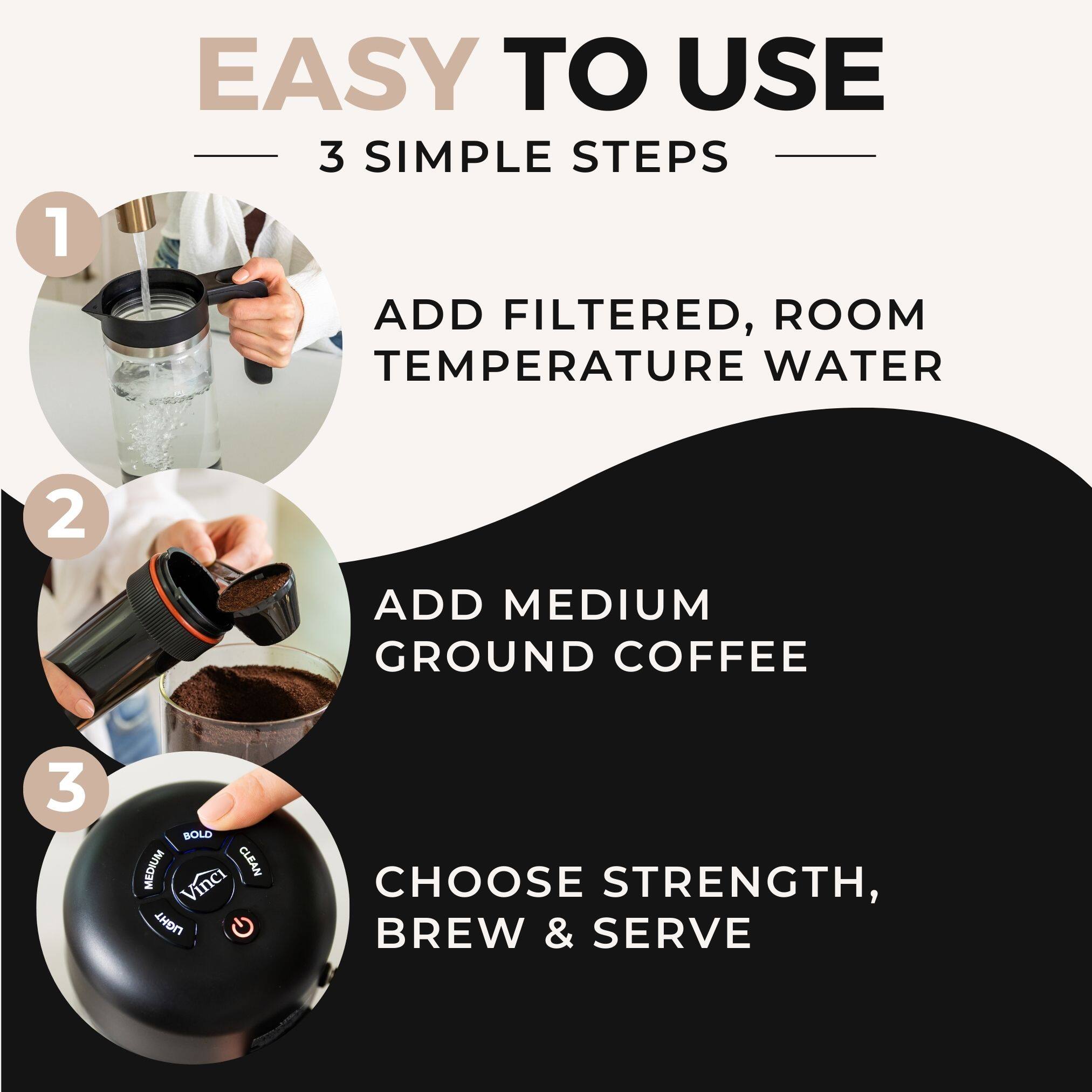 EASY TO USE  
3 SIMPLE STEPS  

1. ADD FILTERED, ROOM TEMPERATURE WATER  
2. ADD MEDIUM GROUND COFFEE  
3. CHOOSE STRENGTH, BREW & SERVE
