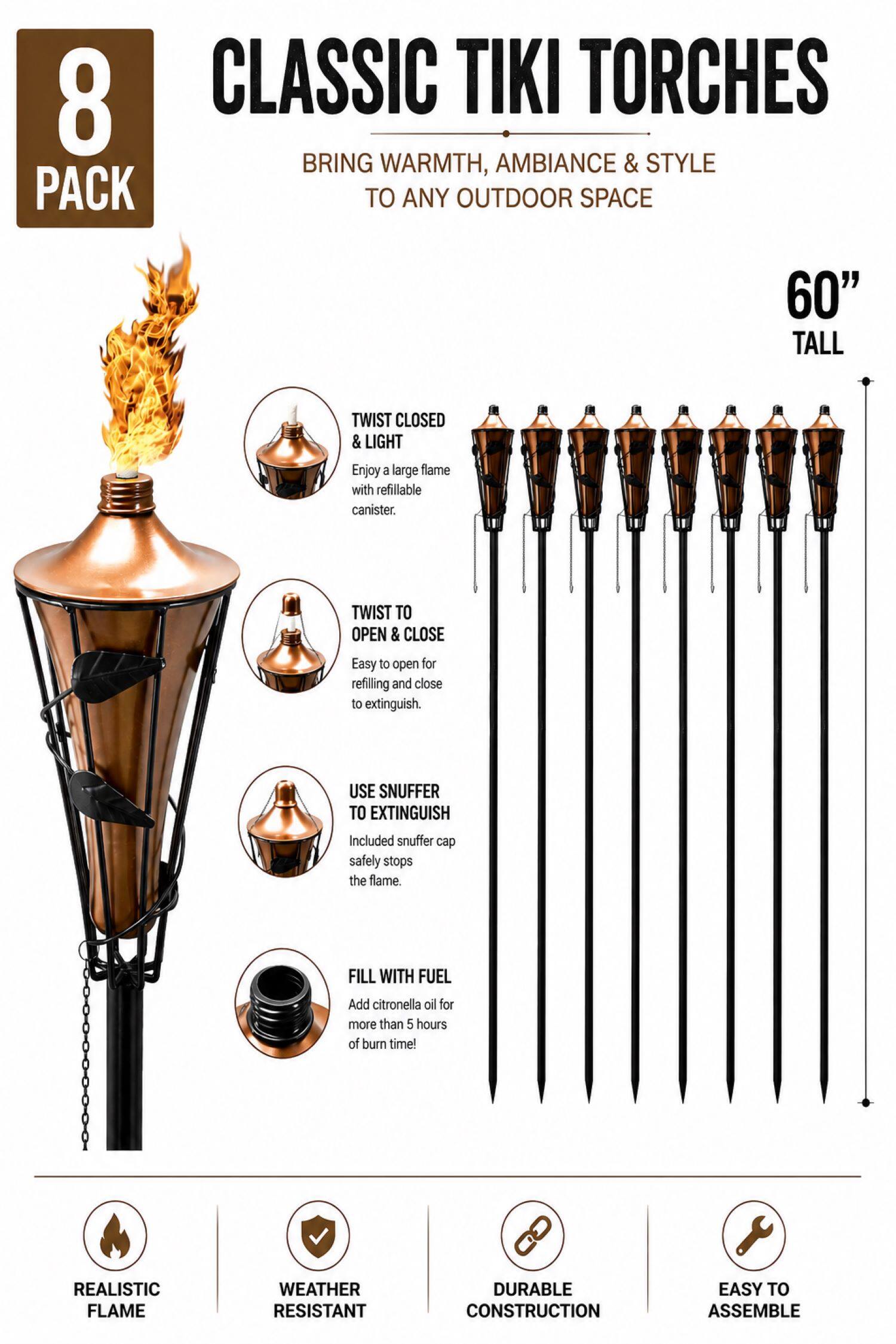 8 CLASSIC TIKI TORCHES BRING WARMTH, AMBIANCE & STYLE TO ANY OUTDOOR SPACE

60" TALL

TWIST CLOSED & LIGHT
Enjoy a large flame with refillable canister.

TWIST TO OPEN & CLOSE
Easy to open for refilling and close to extinguish.

USE SNUFFER TO EXTINGUISH
Included snuffer cap safely stops the flame.

FILL WITH FUEL
Add citronella oil for more than 5 hours of burn time!

REALISTIC FLAME
WEATHER RESISTANT
DURABLE CONSTRUCTION
EASY TO ASSEMBLE