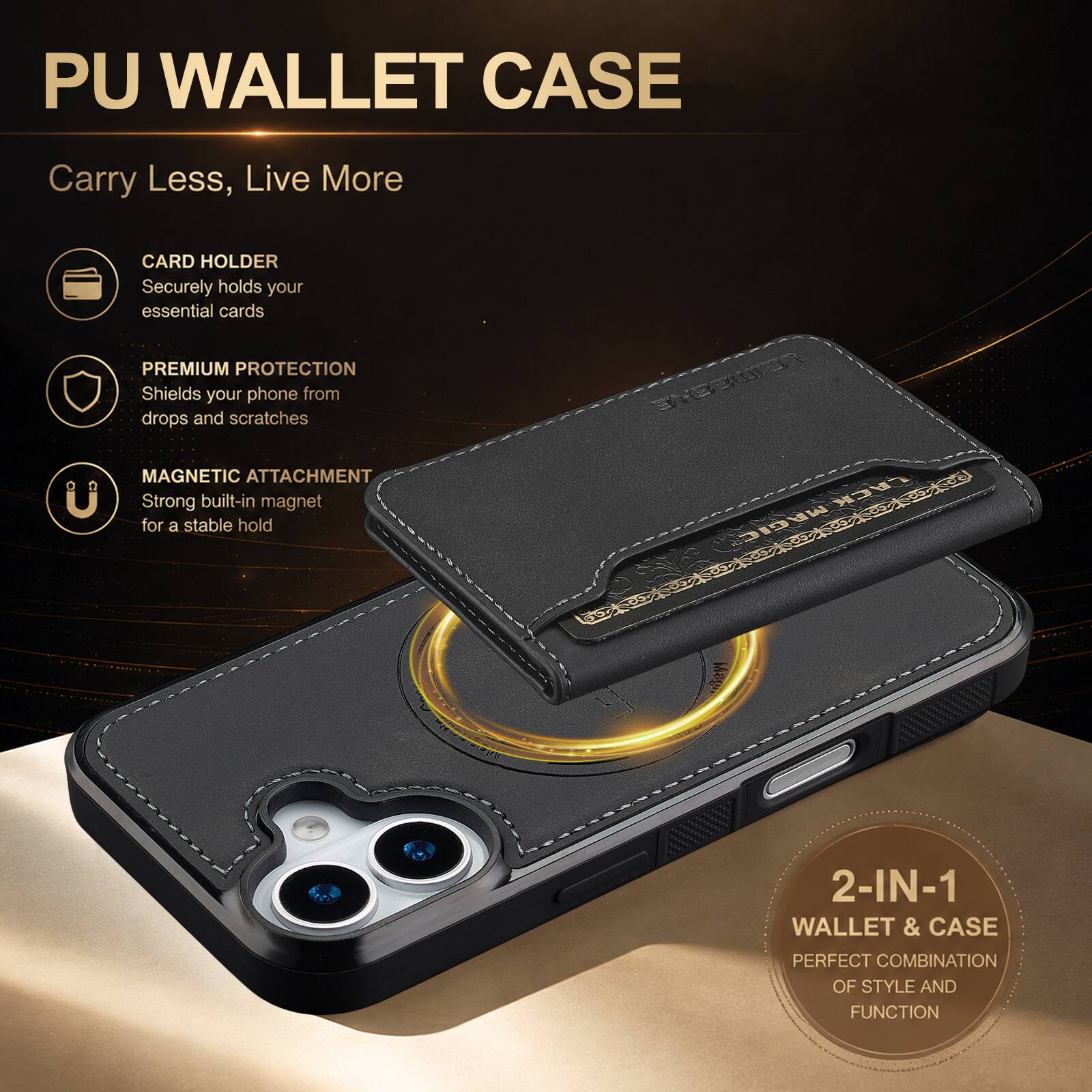 PU WALLET CASE

Carry Less, Live More

CARD HOLDER
Securely holds your essential cards

PREMIUM PROTECTION
Shields your phone from drops and scratches

MAGNETIC ATTACHMENT
Strong built-in magnet for a stable hold

2-IN-1 WALLET & CASE
PERFECT COMBINATION OF STYLE AND FUNCTION