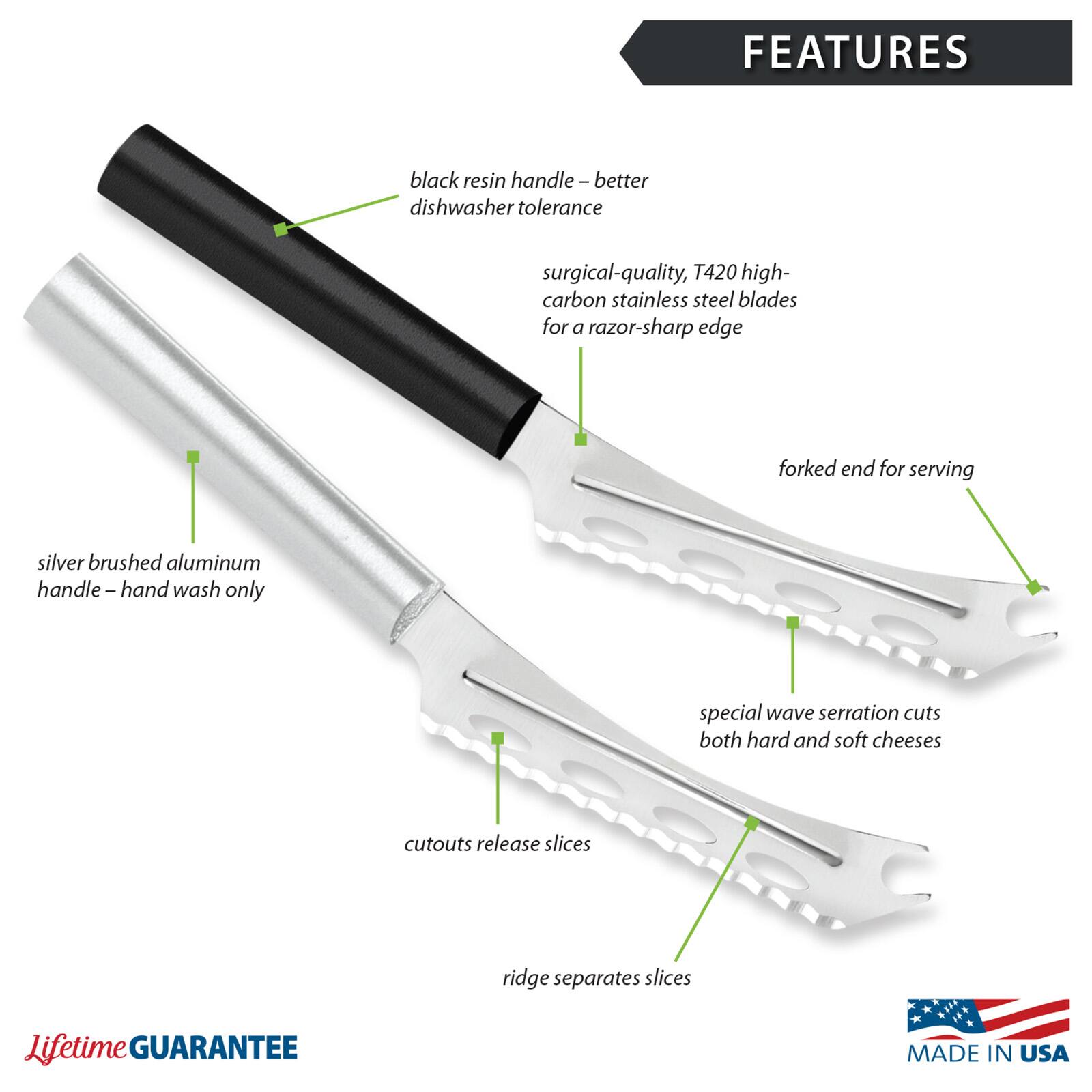 FEATURES
- black resin handle - better dishwasher tolerance
- surgical-quality, T420 high-carbon stainless steel blades for a razor-sharp edge
- forked end for serving
- silver brushed aluminum handle - hand wash only
- special wave serration cuts both hard and soft cheeses
- cutouts release slices
- ridge separates slices
- Lifetime GUARANTEE
- MADE IN USA