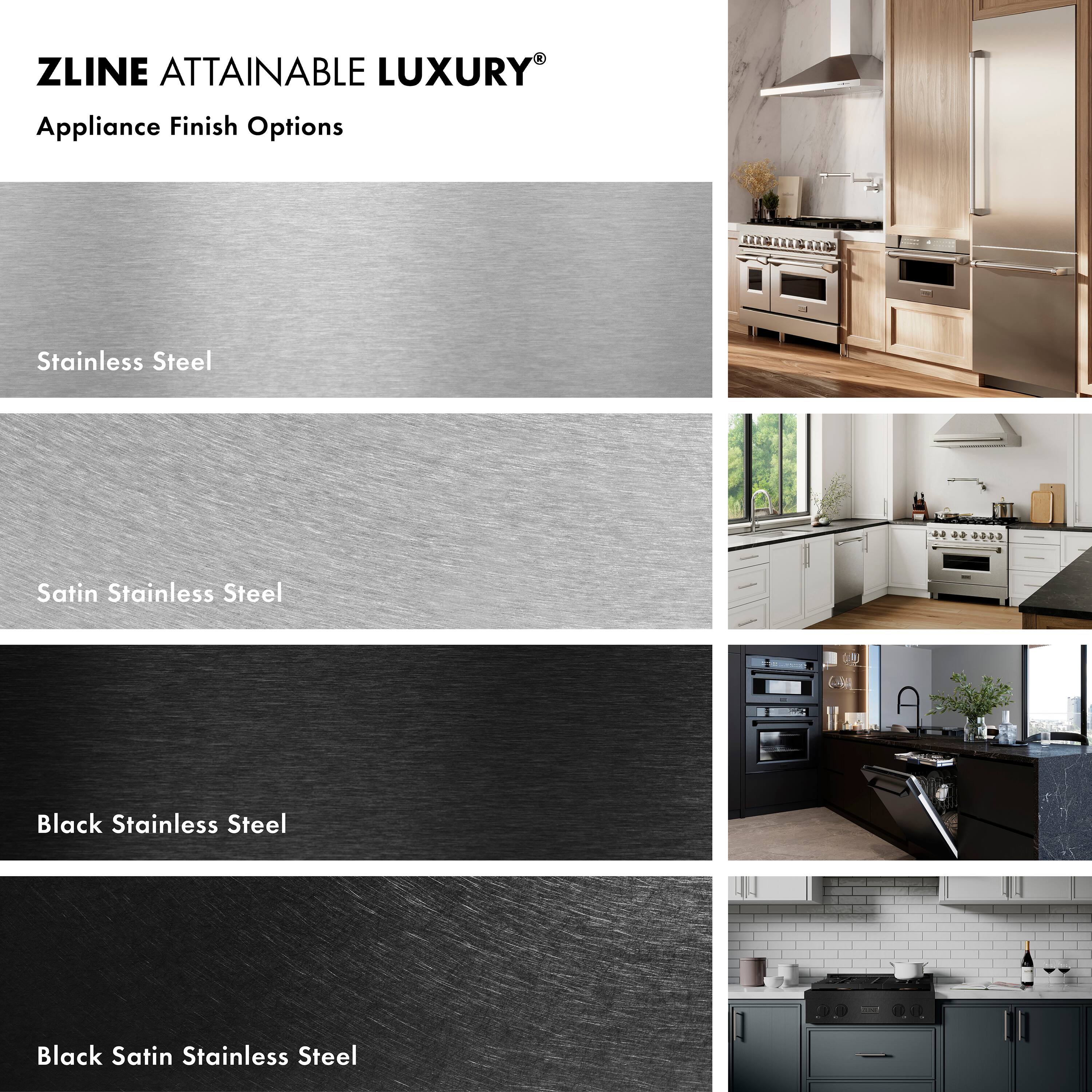 ZLINE ATTAINABLE LUXURY®  
Appliance Finish Options

- Stainless Steel
- Satin Stainless Steel
- Black Stainless Steel
- Black Satin Stainless Steel