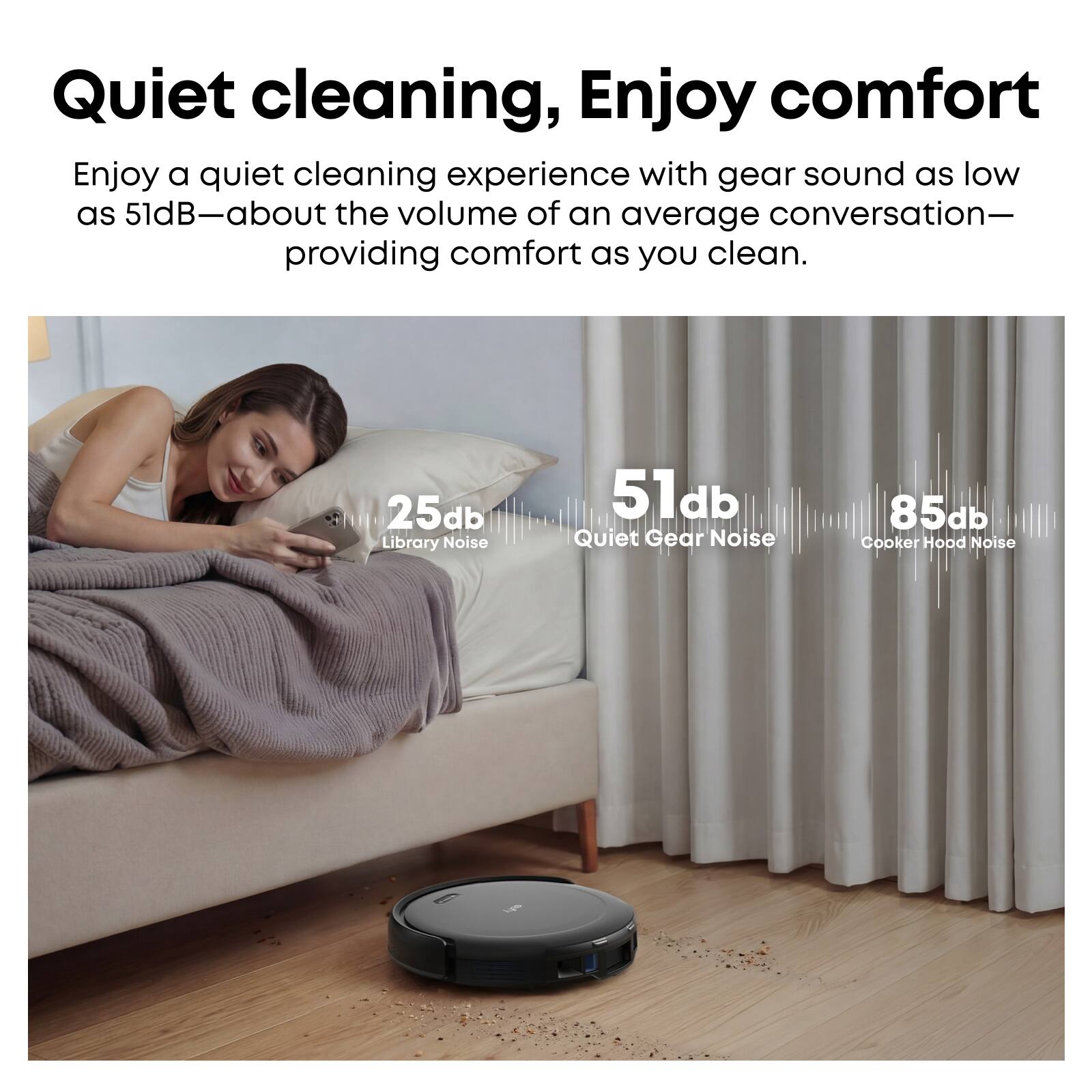 Quiet cleaning, Enjoy comfort

Enjoy a quiet cleaning experience with gear sound as low as 51dB—about the volume of an average conversation—providing comfort as you clean.

25db Library Noise
51db Quiet Gear Noise
85db Cooker Hood Noise