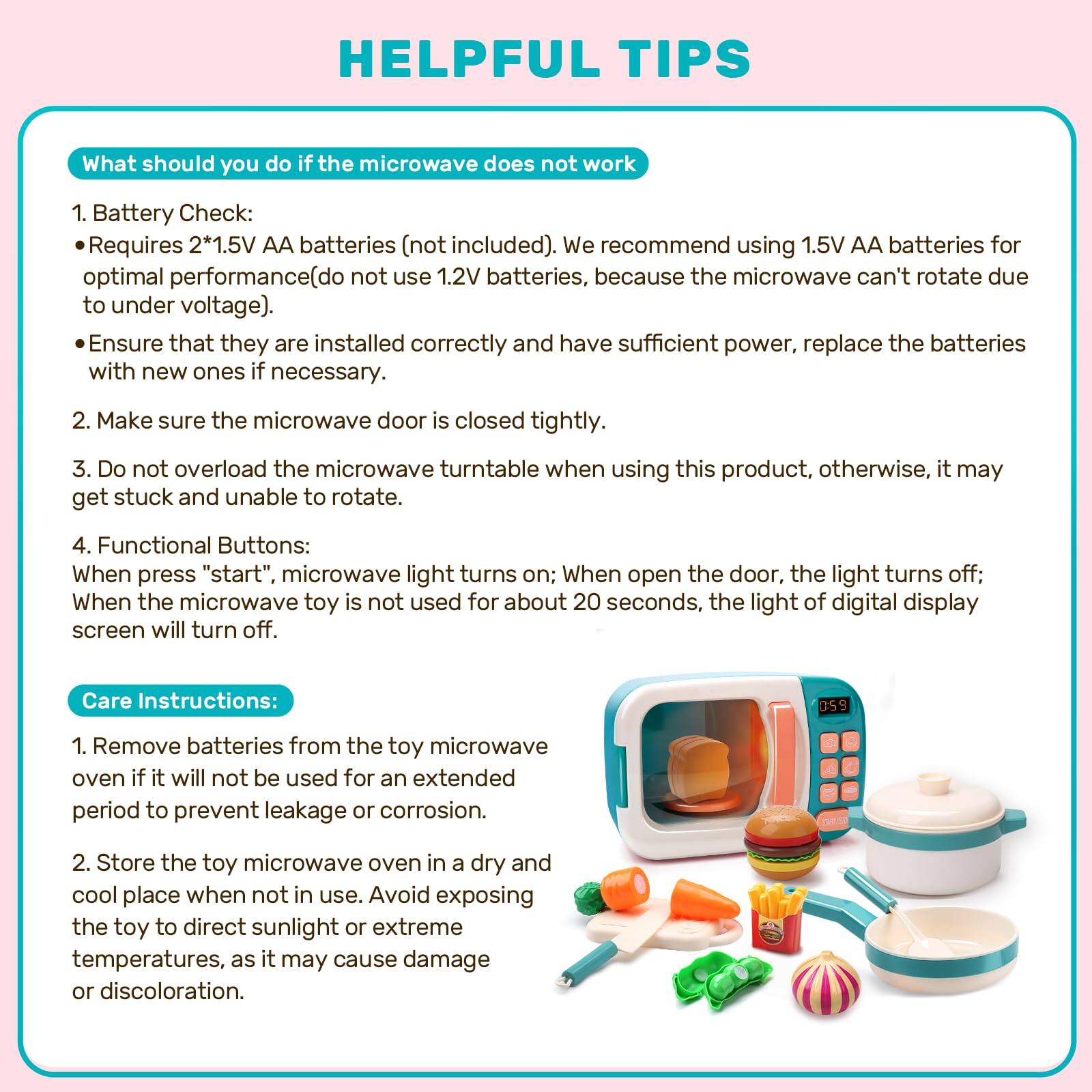 HELPFUL TIPS

What should you do if the microwave does not work
1. Battery Check: Requires 2*1.5V AA batteries (not included). We recommend using 1.5V AA batteries for optimal performance (do not use 1.2V batteries, because the microwave can't rotate due to under voltage). Ensure that they are installed correctly and have sufficient power, replace the batteries with new ones if necessary.
2. Make sure the microwave door is closed tightly.
3. Do not overload the microwave turntable when using this product, otherwise, it may get stuck and unable to rotate.
4. Functional Buttons: When press "start", microwave light turns on; When open the door, the light turns off; When the microwave toy is not used for about 20 seconds, the light of digital display screen will turn off.

Care Instructions:
1. Remove batteries from the toy microwave oven if it will not be used for an extended period to prevent leakage or corrosion.
2. Store the toy microwave oven in a dry and cool place when not in use. Avoid exposing the toy to direct sunlight or extreme temperatures, as it may cause damage or discoloration.
