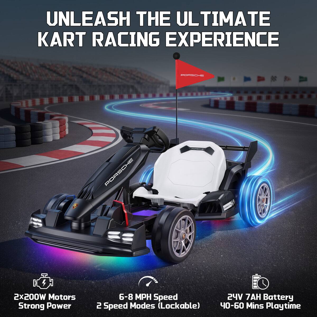 UNLEASH THE ULTIMATE KART RACING EXPERIENCE

PORSCHE

2x200W Motors
Strong Power

6-8 MPH Speed
2 Speed Modes (Lockable)

24V 7AH Battery
40-60 Mins Playtime