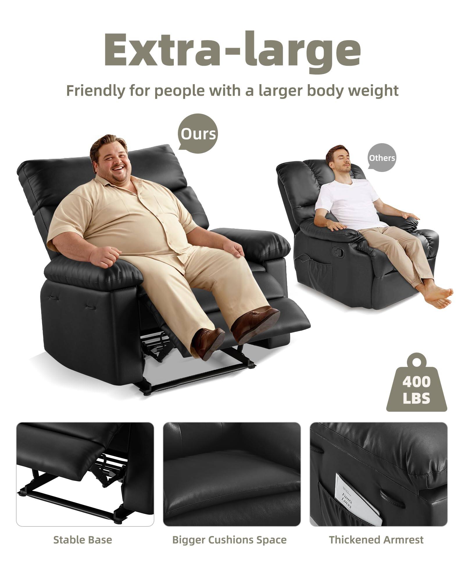 Extra-large  
Friendly for people with a larger body weight  

Ours  
Others  

400 LBS  

Stable Base  
Bigger Cushions Space  
Thickened Armrest