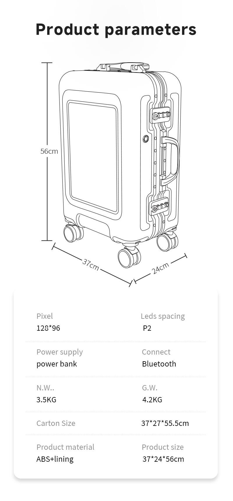 Product parameters

- Dimensions: 56cm (height) x 37cm (width) x 24cm (depth)
- Pixel: 128*96
- LED spacing: P2
- Power supply: Power bank
- Connect: Bluetooth
- Net weight (N.W.): 3.5KG
- Gross weight (G.W.): 4.2KG
- Carton size: 37+27*55.5cm
- Product material: ABS+lining
- Product size: 37*24*56cm