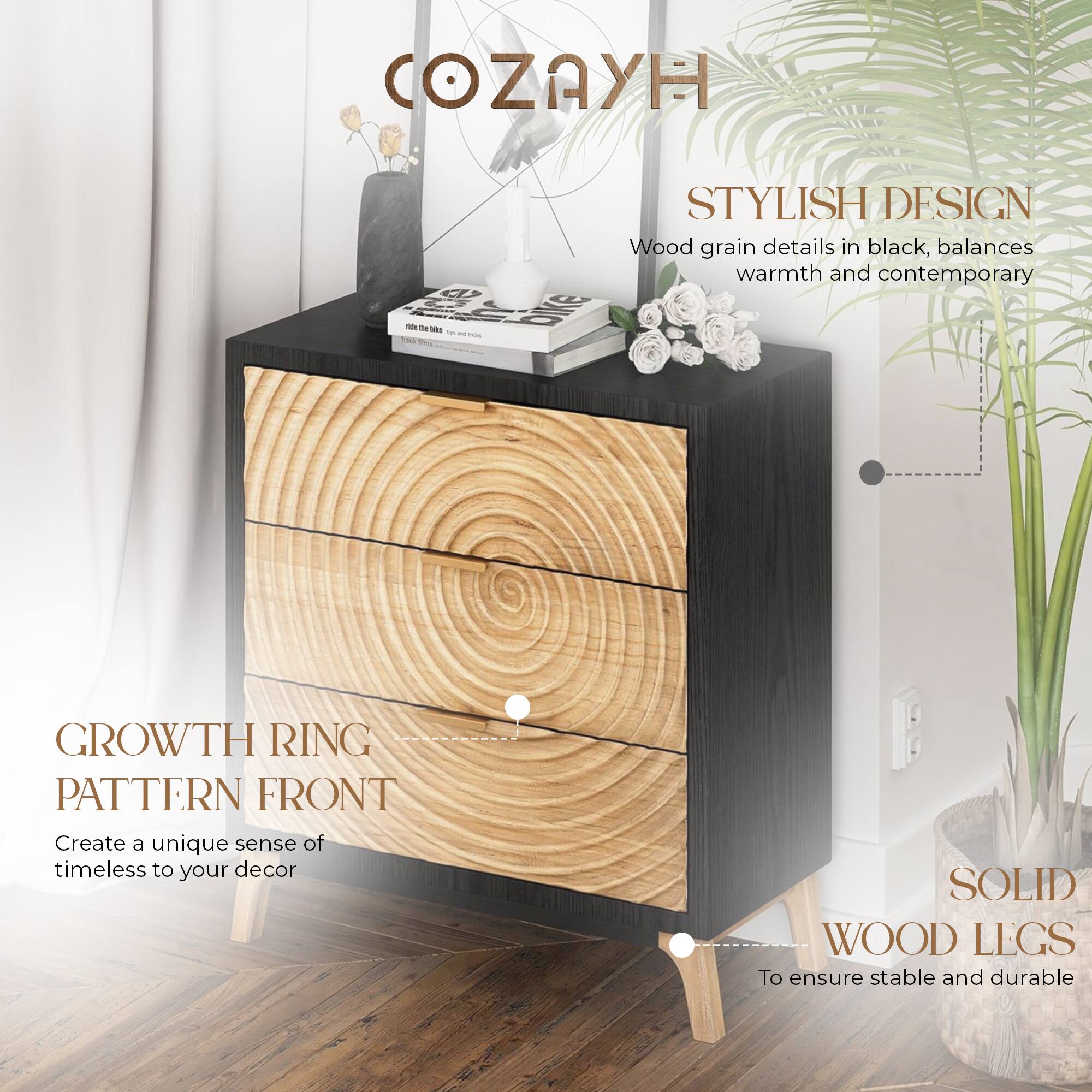 COZAYH

STYLISH DESIGN  
Wood grain details in black, balances warmth and contemporary

GROWTH RING PATTERN FRONT  
Create a unique sense of timeless to your decor

SOLID WOOD LEGS  
To ensure stable and durable
