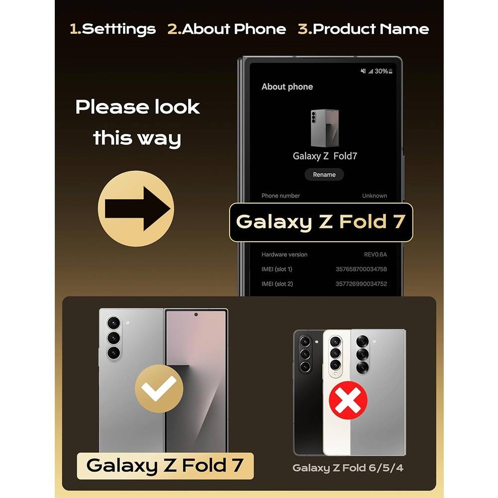 1. Settings  
2. About Phone  
3. Product Name  

Please look this way  

About phone  
Galaxy Z Fold7  
Rename  
Phone number: Unknown  

Hardware version: REVO.6A  
IMEI (slot 1): 357658700034758  
IMEI (slot 2): 357726990034752  

Galaxy Z Fold 7  
Galaxy Z Fold 6/5/4