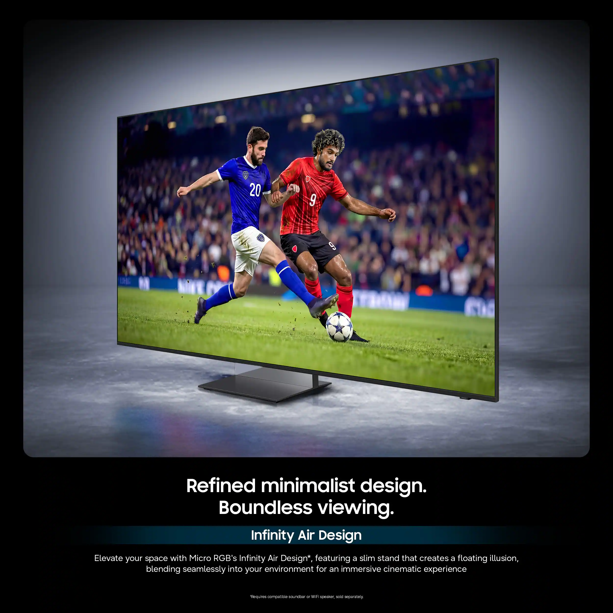 20 9 6 Refined minimalist design. Boundless viewing. Infinity Air Design Elevate your space with Micro RGB's Infinity Air Design* featuring a slim stand that creates a floating illusion, blending seamlessly into your environment for an immersive cinematic experience