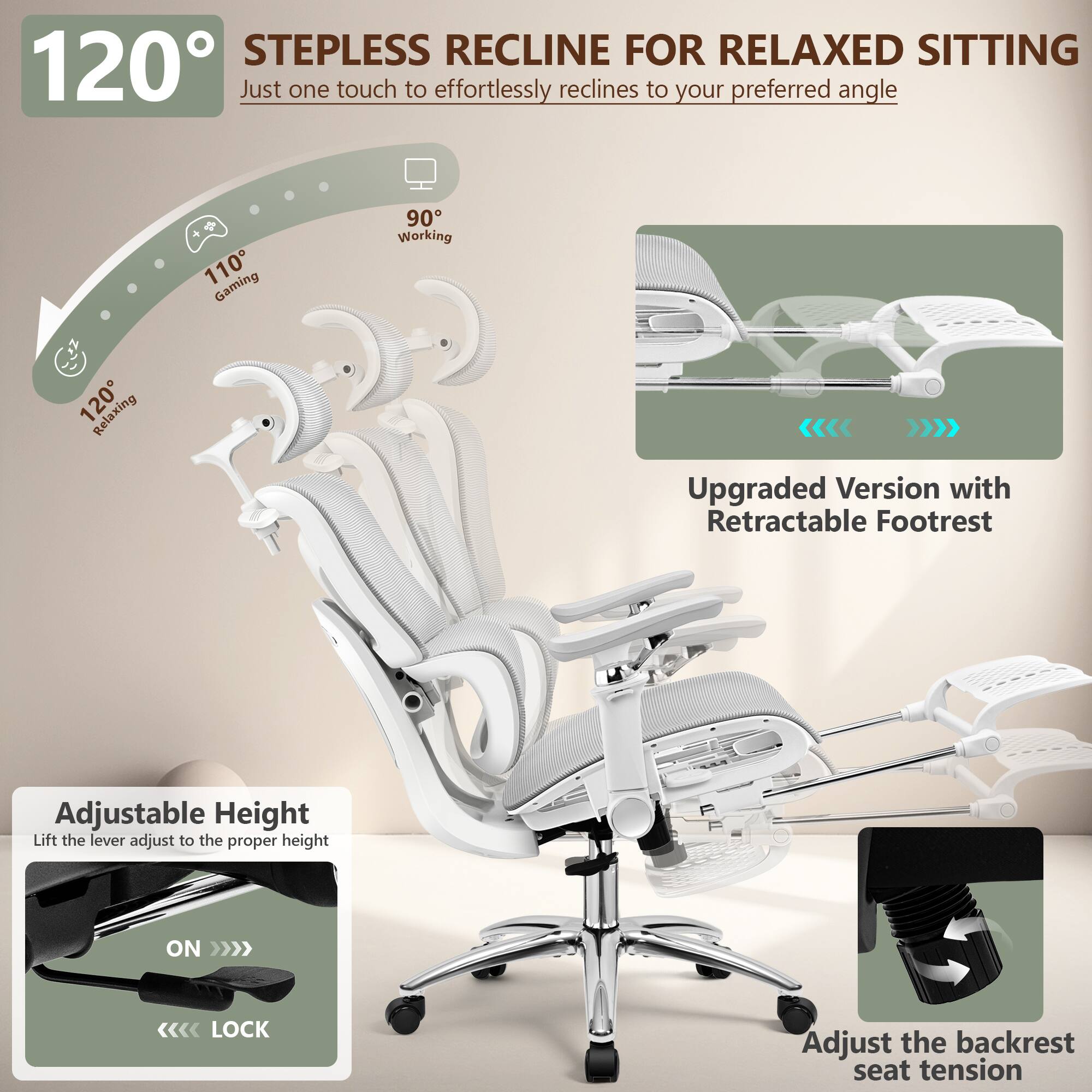 120° STEPLESS RECLINE FOR RELAXED SITTING  
Just one touch to effortlessly recline to your preferred angle  

110° Gaming  
90° Working  
120° Relaxing  

Upgraded Version with Retractable Footrest  

Adjustable Height  
Lift the lever to adjust to the proper height  

Adjust the backrest seat tension