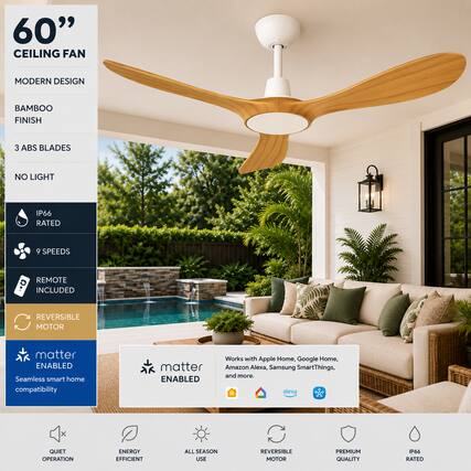 60" CEILING FAN
MODERN DESIGN
BAMBOO FINISH
3 ABS BLADES
NO LIGHT
IP66 RATED
9 SPEEDS
REMOTE INCLUDED
REVERSIBLE MOTOR
matter ENABLED
Seamless smart home compatibility
Works with Apple Home, Google Home, Amazon Alexa, Samsung SmartThings, and more.
QUIET OPERATION
ENERGY EFFICIENT
ALL SEASON USE
REVERSIBLE MOTOR
PREMIUM QUALITY
IP66 RATED