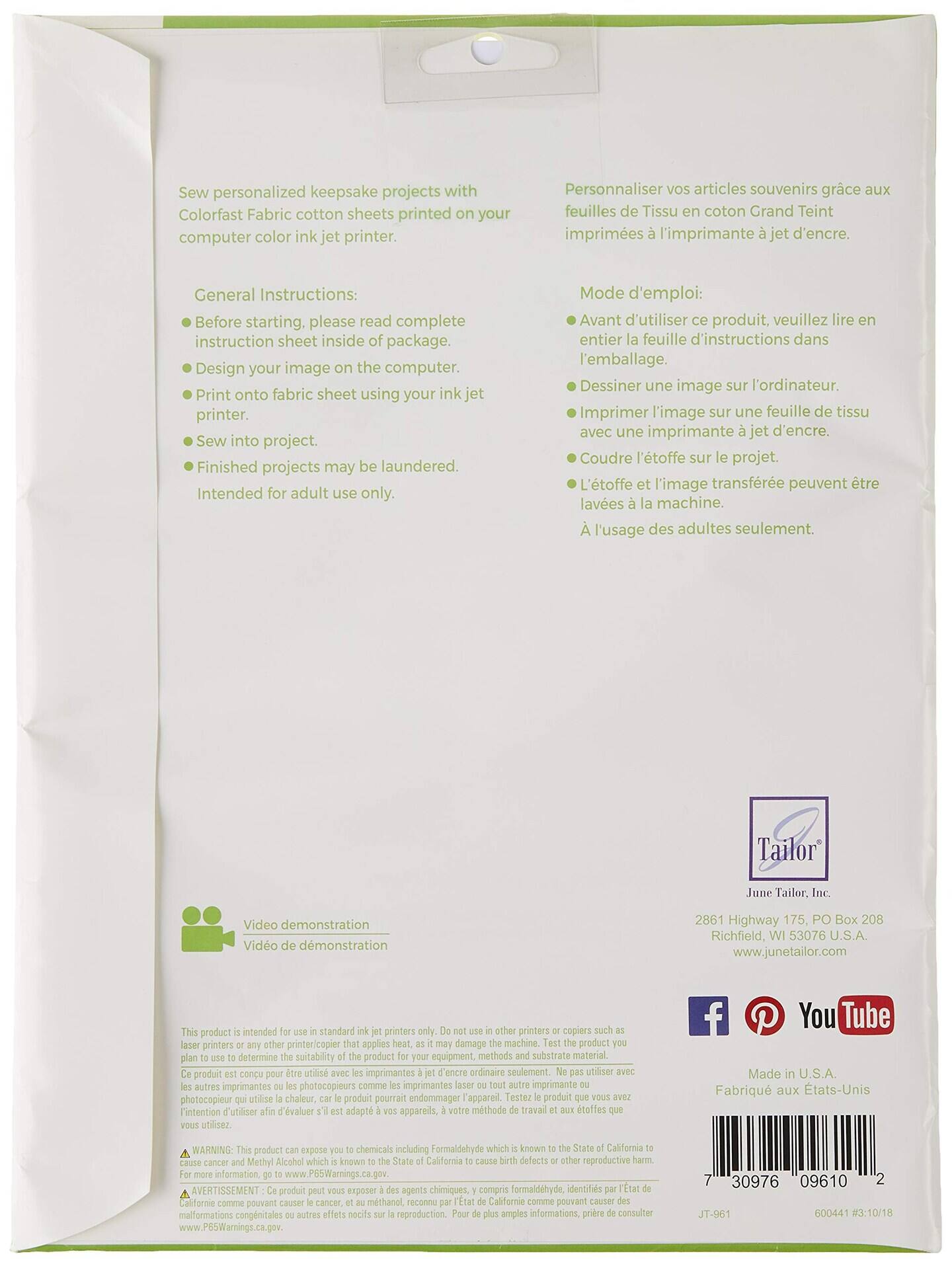 Sew personalized keepsake projects with Colorfast Fabric cotton sheets printed on your computer color ink jet printer.
Personnaliser articles souvenirs grce feuilles Tissu coton Grand Teint imprimes a l'imprimante jet d'encre.
General Instructions:
Before starting, please read complete instruction sheet inside package.
Design your image on the computer.
Print onto fabric sheet using your ink jet printer.
Sew into project.
Finished projects may be laundered.
Intended for adult use only.
Mode d'emploi:
Avant d'utiliser ce produit, veuillez lire entière feuille d'instructions dans l'emballage.
Dessiner une image sur l'ordinateur.
Imprimer l'image sur une feuille de tissu avec une imprimante jet d'encre.
Coudre l'étoffe sur le projet.
L'étoffe et l'image transférée peuvent être lavée à la machine.
À l'usage des adultes seulement.
Tailor June Tailor.
Video demonstration
Video de demonstration
2861 Highway 175, PO Box 208
Richfield, WI 53076 U.S.A.
www.junetailor.com
This product is intended for use in standard ink jet printers only. Do not use with laser printers or any other printer that applies heat, as it may damage the product. Test the product you plan to use to determine the suitability of the product for your equipment, printing methods and substrate material.
Ce produit est conçu pour utiliser avec les imprimantes jet d'encre seulement. Ne pas utiliser avec les imprimantes laser ou autre imprimante qui applique la chaleur, car le produit peut endommager l'appareil. Testez le produit que vous utilisez pour déterminer si il est adapté à votre appareil, à votre méthode d'impression et à l'un des substrats que vous utilisez.
WARNING: This product can expose you to chemicals including Formaldehyde which is known to the State of California to cause cancer and Methy Alcohol which is known to the State of