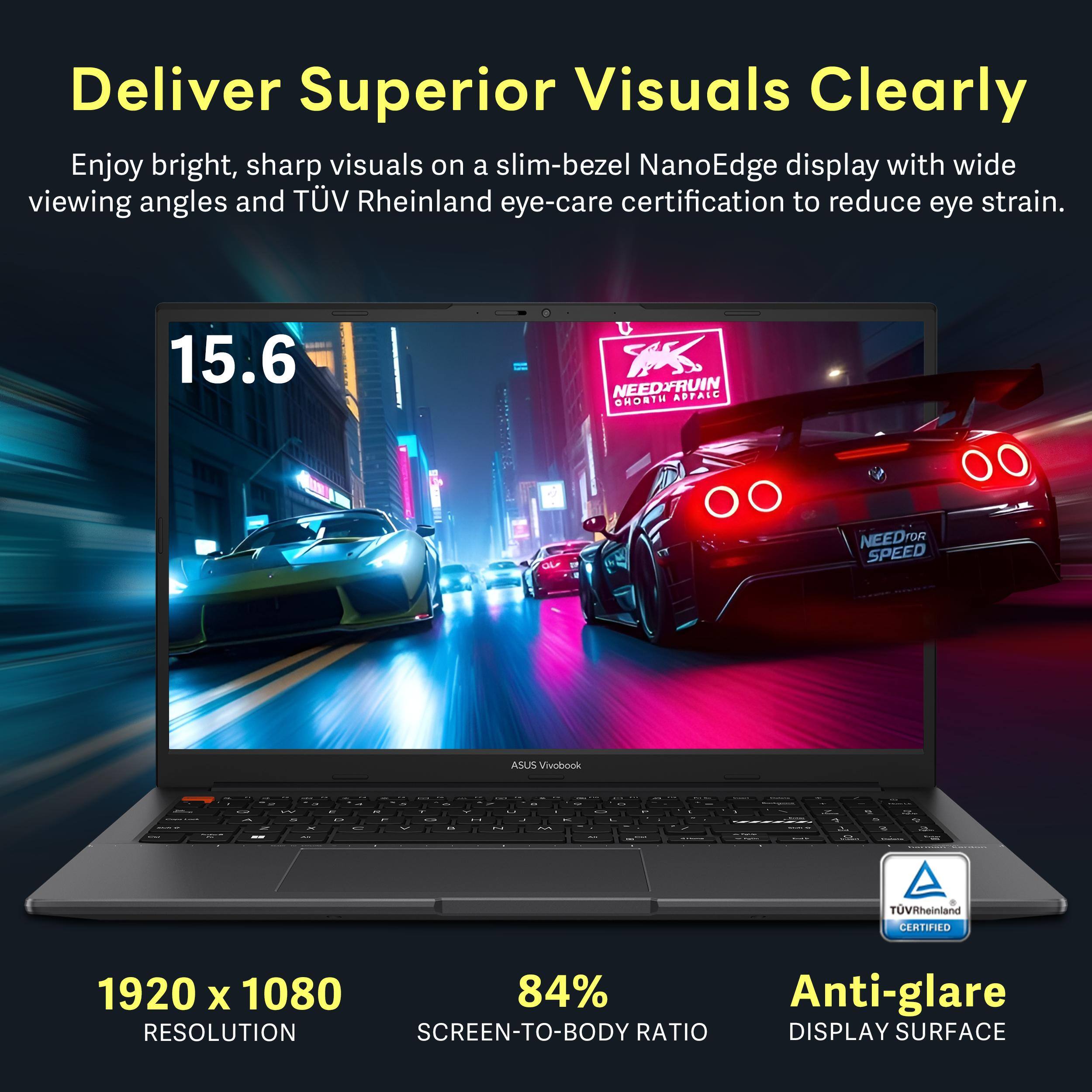 Deliver Superior Visuals Clearly

Enjoy bright, sharp visuals on a slim-bezel NanoEdge display with wide viewing angles and TÜV Rheinland eye-care certification to reduce eye strain.

15.6

NEEDFRUIN OHORTH ADPALC
NEEDFOR SPEED
ASUS Vivobook

1920 x 1080
84% Anti-glare
RESOLUTION
SCREEN-TO-BODY RATIO
DISPLAY SURFACE