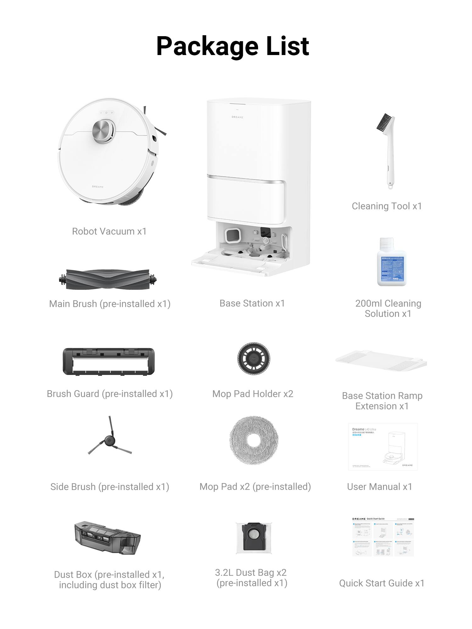 Package List

- Robot Vacuum x1
- Main Brush (pre-installed x1)
- Base Station x1
- 200ml Cleaning Solution x1
- Brush Guard (pre-installed x1)
- Pad Holder x2
- Base Station Ramp Extension x1
- Side Brush (pre-installed x1)
- Pad x2 (pre-installed)
- User Manual x1
- Dust Box (pre-installed x1, including dust box filter)
- 3.2L Dust Bag x2 (pre-installed x1)
- Quick Start Guide x1
- Cleaning Tool x1