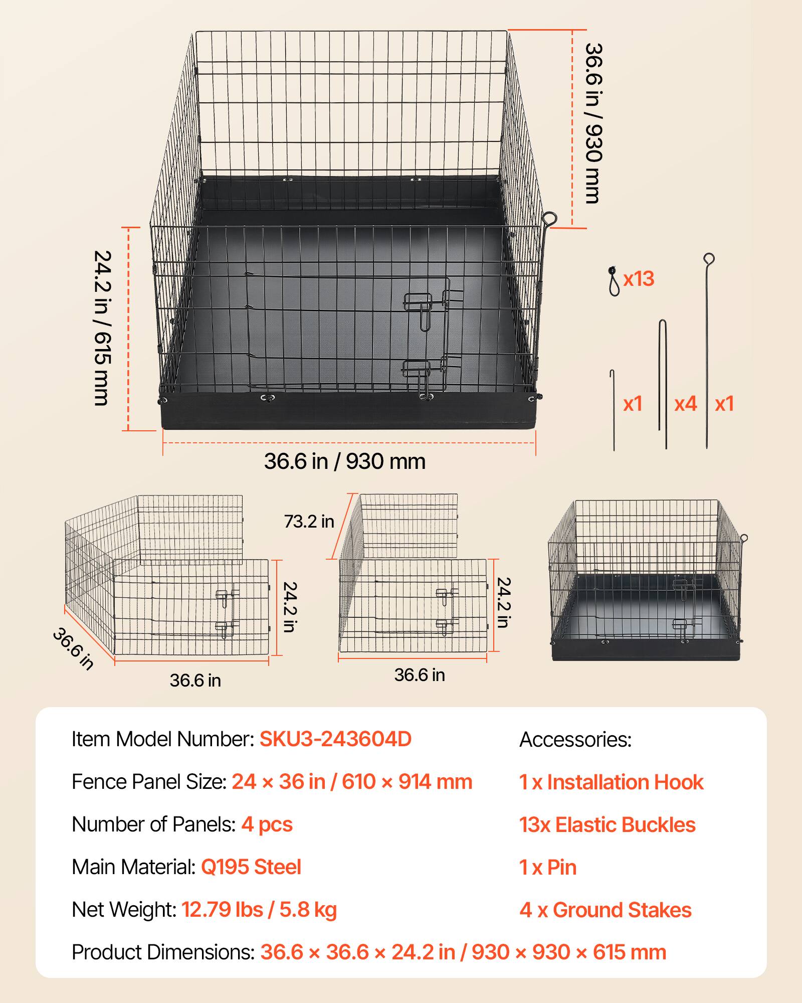 36.6 in / 930 mm  
24.2 in / 615 mm  
x13 x1 x4 x1  
36.6 in  
930 mm  
73.2 in  
36.6 in  
24.2 in  
36.6 in  
24.2 in  

Item Model Number: SKU3-243604D  
Accessories:  
Fence Panel Size: 24 x 36 in / 610 x 914 mm  
1 x Installation Hook  
13 x Elastic Buckles  
1 x Pin  
4 x Ground Stakes  

Main Material: Q195 Steel  
Net Weight: 12.79 lbs / 5.8 kg  

Product Dimensions: 36.6 x 36.6 x 24.2 in / 930 x 930 x 615 mm
