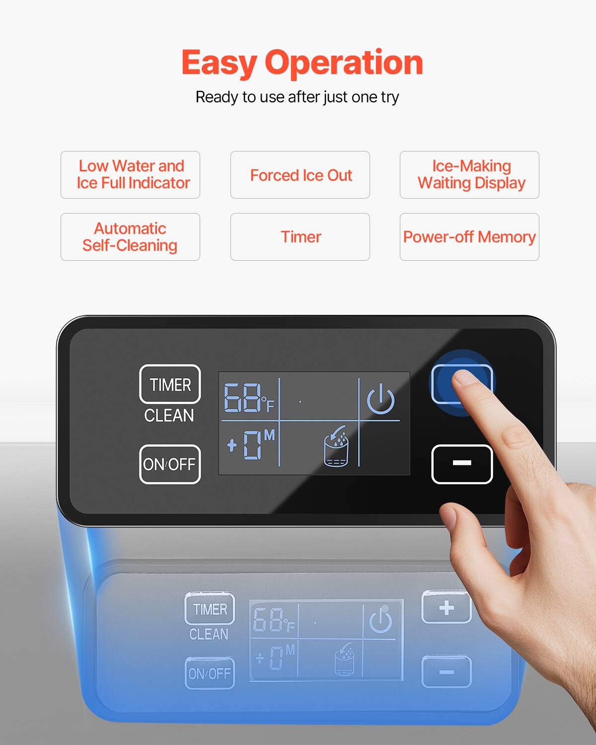 Easy Operation  
Ready to use after just one try  

- Low Water and Ice Full Indicator  
- Forced Ice Out  
- Ice-Making Waiting Display  
- Automatic Self-Cleaning  
- Timer  
- Power-off Memory  

TIMER CLEAN  
ON/OFF  

68°F  
0M  

+  
-