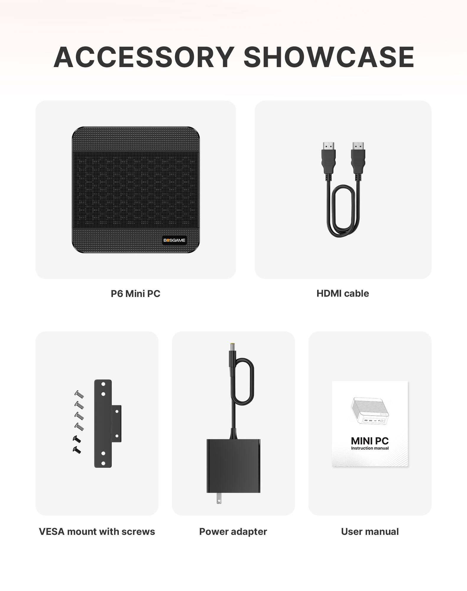 ACCESSORY SHOWCASE

BIISGAME

P6 Mini PC

HDMI cable

MINI PC Instruction manual

VESA mount with screws

Power adapter

User manual