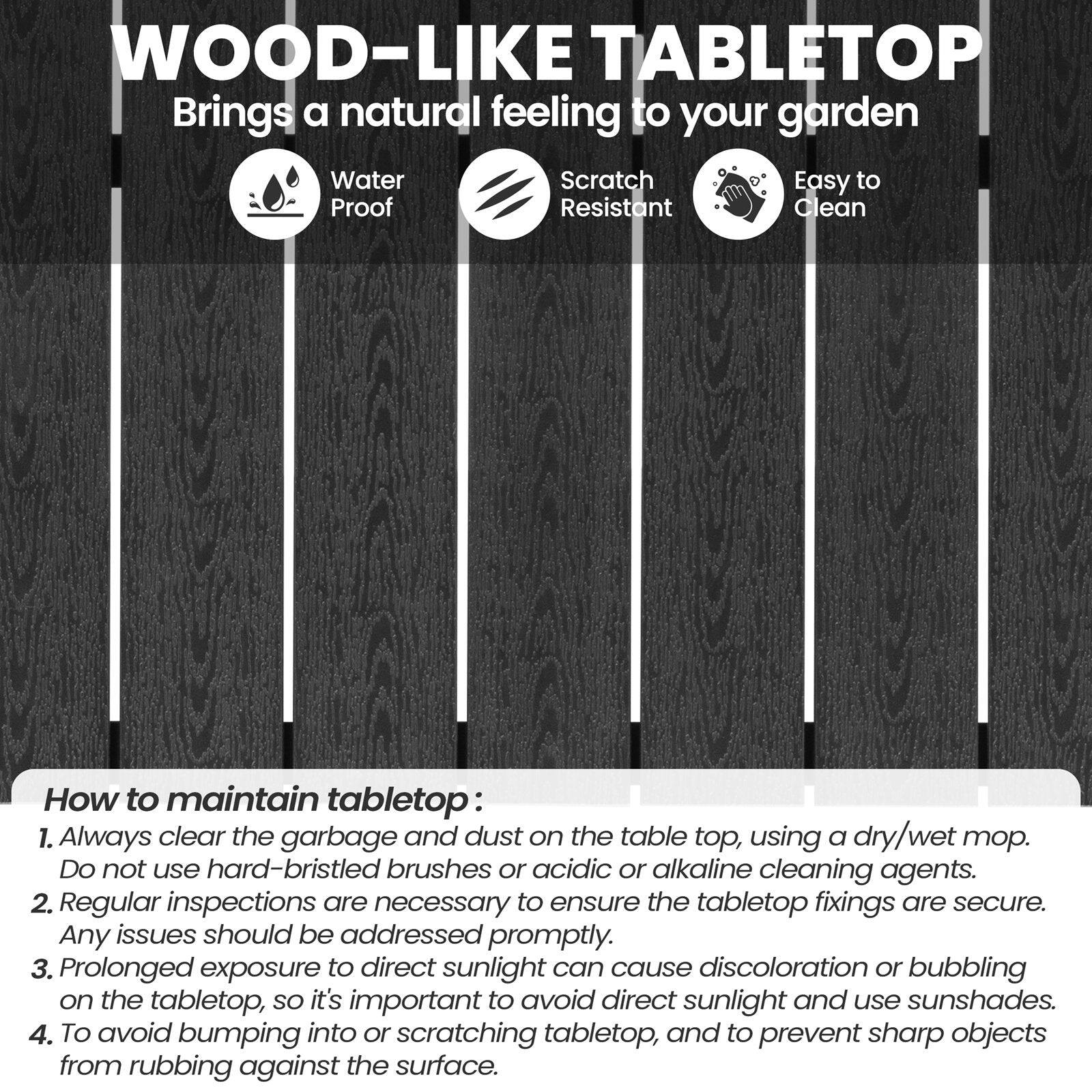 **WOOD-LIKE TABLETOP**  
Brings a natural feeling to your garden  

- Water Proof  
- Scratch Resistant  
- Easy to Clean  

**How to maintain tabletop:**  
1. Always clear the garbage and dust on the table top, using a dry/wet mop. Do not use hard-bristled brushes or acidic or alkaline cleaning agents.  
2. Regular inspections are necessary to ensure the tabletop fixings are secure. Any issues should be addressed promptly.  
3. Prolonged exposure to direct sunlight can cause discoloration or bubbling on the tabletop, so it's important to avoid direct sunlight and use sunshades.  
4. To avoid bumping into or scratching tabletop, and to prevent sharp objects from rubbing against the surface.