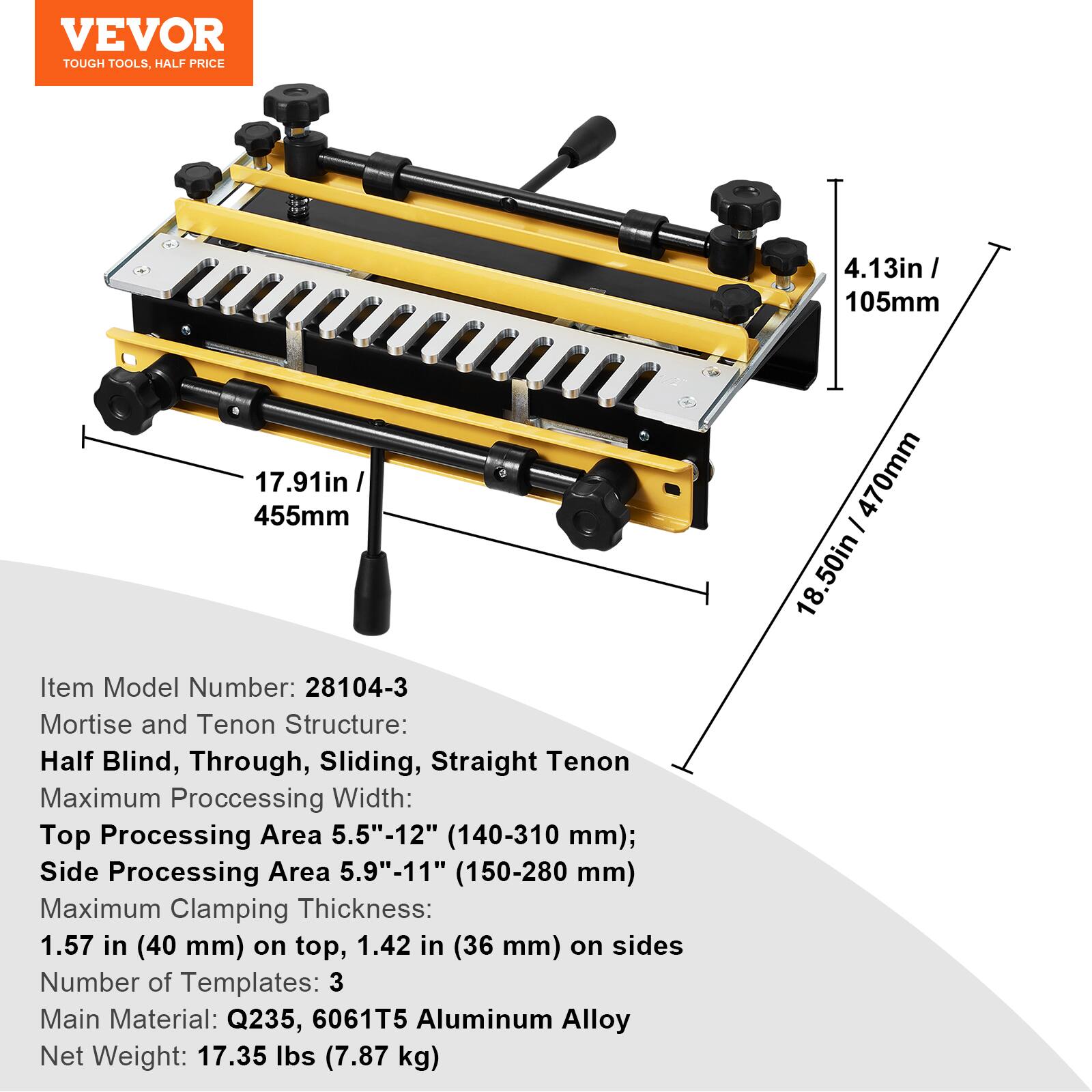 VEVOR TOUGH TOOLS. HALF PRICE

4.13in / 105mm
17.91in / 455mm

Item Model Number: 28104-3

Mortise and Tenon Structure: Half Blind, Through, Sliding, Straight Tenon

Maximum Processing Width:
- Top Processing Area: 5.5"-12" (140-310 mm)
- Side Processing Area: 5.9"-11" (150-280 mm)

Maximum Clamping Thickness:
- 1.57 in (40 mm) on top
- 1.42 in (36 mm) on sides

Number of Templates: 3

Main Material: Q235, 6061T5 Aluminum Alloy

Net Weight: 17.35 lbs (7.87 kg)