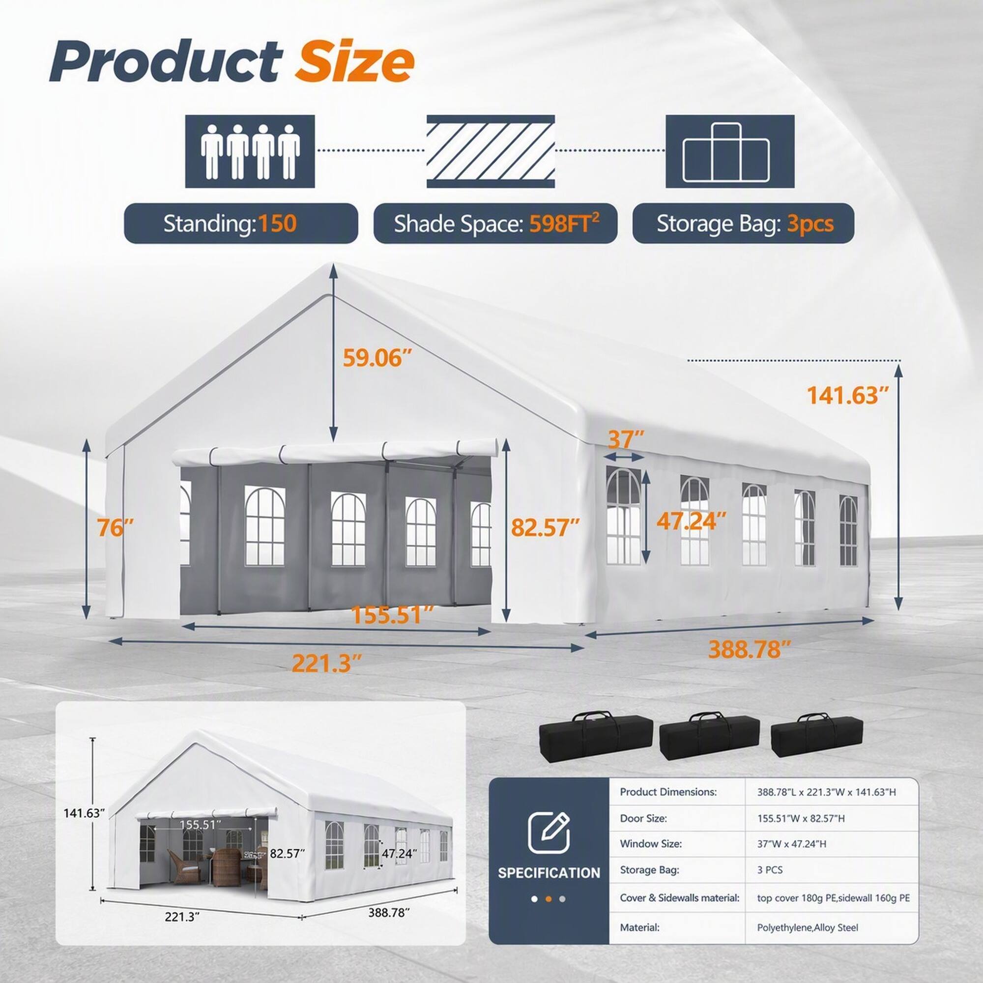 Product Size  
Standing: 150  
Shade Space: 598FT²  
Storage Bag: 3pcs  

59.06"  
141.63"  
37"  
76"  
82.57"  
47.24"  
155.51"  
221.3"  
388.78"  

Product Dimensions:  
388.78"L X 221.3"W X 141.63"H  

Door Size: 155.51"W X 82.57"H  
Window Size: 37"W X 47.24"H  

SPECIFICATION  
Storage Bag: 3 PCS  

Cover & Sidewalls material: top cover 180g PE sidewall 160g PE  
Material: Polyethylene/ Alloy Steel
