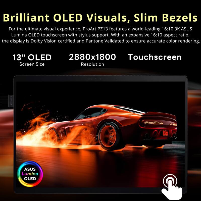 Brilliant OLED Visuals, Slim Bezels

For the ultimate visual experience, ProArt PZ13 features a world-leading 16:10 3K ASUS Lumina OLED touchscreen with stylus support. With an expansive 16:10 aspect ratio, the display is Dolby Vision certified and Pantone Validated to ensure accurate color rendering.

13" OLED  
Screen Size

2880x1800  
Resolution

Touchscreen