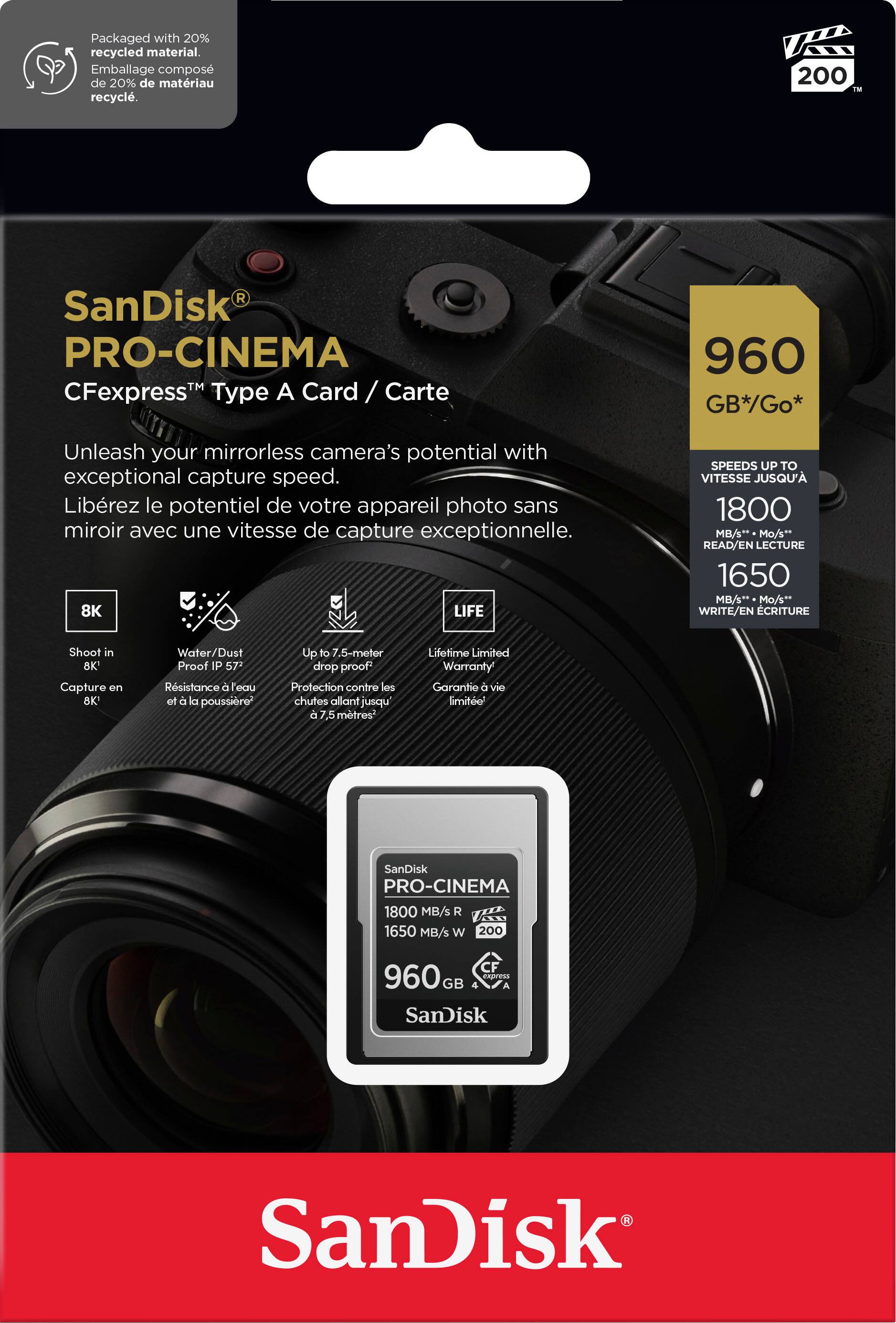 Packaged with 20% recycled material. Emballage compos de 20% de matriau recycl. 200 TN SanDisk PRO-CINEMA CFexpressTM Type A Card/ rd / Carte / 960 GB*/Go* Unleash your mirrorless camera's potential with exceptional capture speed. Librez le potentiel de votre appareil photo sans miroir avec une vitesse de capture exceptionnelle. 8K LIFE SPEEDS UP TO VITESSE JUSQU' 1800 MB/s* Mo/s* READ/EN LECTURE 1650 MB/s* Mo/s** WRITE/EN CRITURE Shoot in BK Capture on OK Water/ Dust Proof P 57 Rsistance  eau et a la poussibre Up to 7 .5-meter drop proof Protection contre les chutes allant jusqu d 5 mtres Lifetime Limited Warranty Garante  vie limite' SanDisk PRO-CINEMA 1800 MB/s R 1650 MB/s W 200 CF 960 eapress GB SanDisk SanDisk