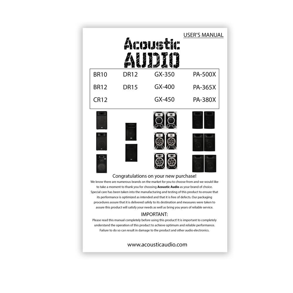 **USER'S MANUAL**

**Acoustic AUDIO**

- BR10
- DR12
- GX-350
- PA-500X

- BR12
- DR15
- GX-400
- PA-365X

- CR12
- GX-450
- PA-380X

---

**Congratulations on your new purchase!**

We know there are numerous brands on the market for you to choose from and we would like to take a moment to thank you for choosing Acoustic Audio as your brand of choice. Special care has been taken into the manufacturing and testing of this product to ensure that its performance is optimized as intended and that it is free of defects. Our packaging procedures assure that it is delivered safely to its destination and measures were taken to assure this product will satisfy your needs as well as bring you years of reliable service.

**IMPORTANT:**

Please read this manual completely before using this product! It is important to completely understand the operation of this product to achieve optimum and reliable performance. Failure to do so can result in damage to the product and other audio electronics.

www.acousticaudio.com