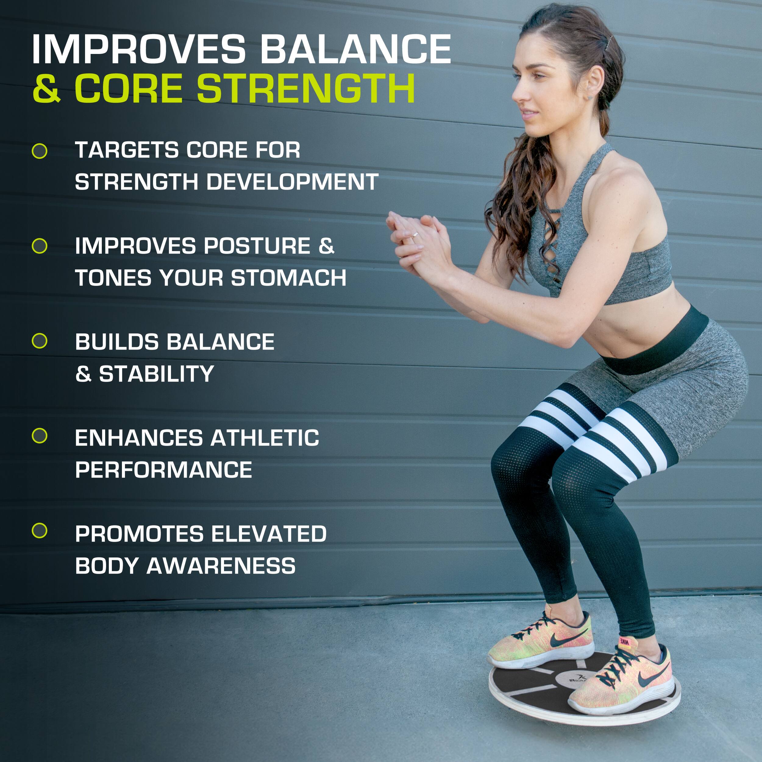 IMPROVES BALANCE & CORE STRENGTH
TARGETS CORE FOR STRENGTH DEVELOPMENT
IMPROVES POSTURE & TONES YOUR STOMACH
BUILDS BALANCE & STABILITY
ENHANCES ATHLETIC PERFORMANCE
PROMOTES ELEVATED BODY AWARENESS
