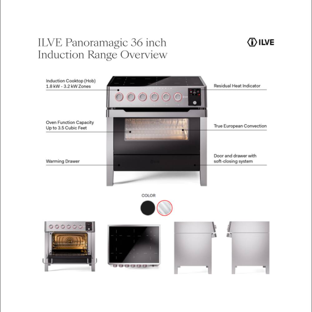 ILVE Panoramagic 36 inch Induction Range Overview

ILVE
Induction Cooktop (Hob) 1.8 kW - 3.2 kW Zones
Residual Heat Indicator
Oven Function Capacity Up to 3.5 Cubic Feet
True European Convection
Warming Drawer
Door and drawer with soft-closing system
COLOR