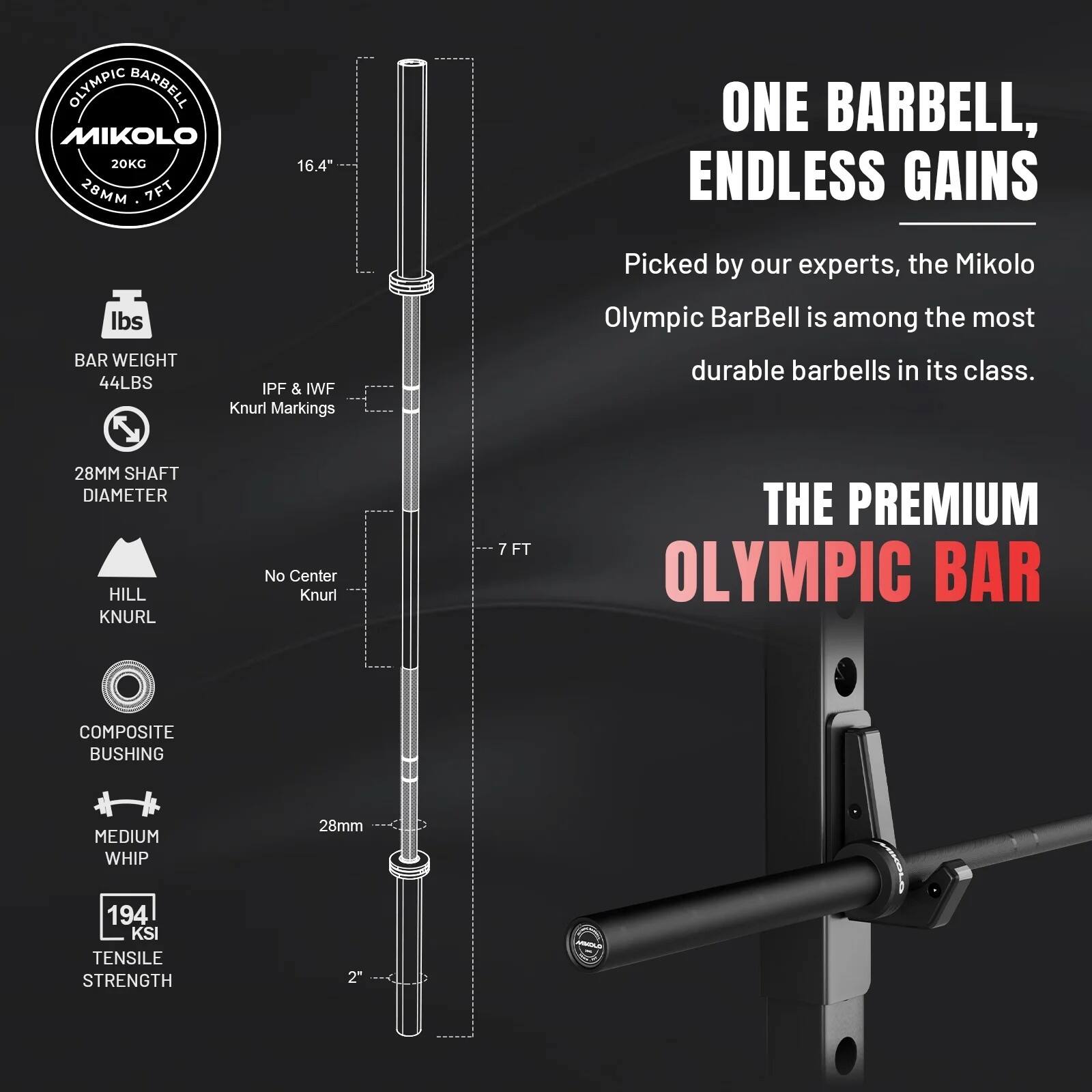 OLYMPIC BARBELL MIKONO 20KG 28MM 7FT  
16.4"  
ONE BARBELL, ENDLESS GAINS  
lbs BAR WEIGHT 44LBS  
IPF & IWF Knurl Markings  
Picked by our experts, the Mikolo Olympic BarBell is among the most durable barbells in its class.  
28MM SHAFT DIAMETER HILL KNURL  
No Center Knurl  
7FT  
THE PREMIUM OLYMPIC BAR  
COMPOSITE BUSHING  
MEDIUM WHIP  
28mm  
194 KSI TENSILE STRENGTH  
2"  
MINTAR