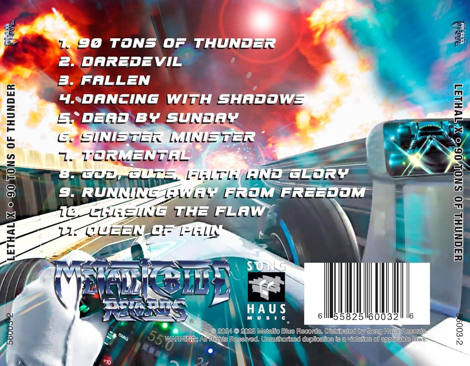1. 90 TONS OF THUNDER  
2. DAREDEVIL  
3. FALLEN  
4. DANCING WITH SHADOWS  
5. DEAD BY SUNDAY  
6. SINISTER MINISTER  
7. TORMENTAL  
8. GOD, BUT FAITH AND GLORY  
9. RUNNING AWAY FROM FREEDOM  
10. CHASING THE FLAW  
11. QUEEN OF PAIN  

LETHAL X 90 TONS OF THUNDER  

METALIO BLUE RECORDS  
SONG HAUS MUSIC  

© 2024 © 2025 Metallio Blue Records. Unauthorized duplication is a violation of applicable laws. Distributed by Song Haus Records.  

55825 60032 6  
56003-2  

WARNING: All Rights Reserved.  

LETHAL X 90 TONS OF THUNDER