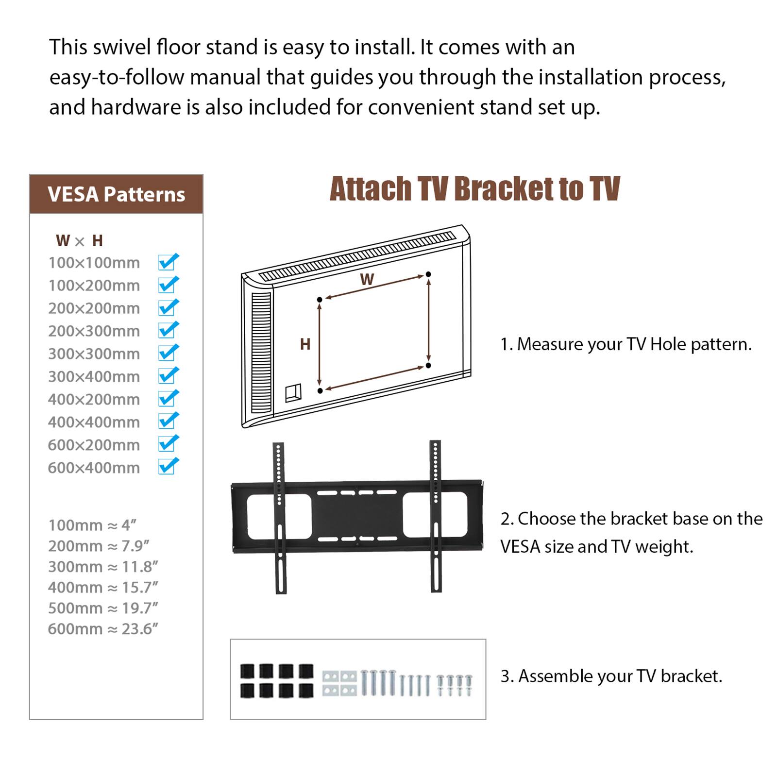 This swivel floor stand is easy to install. It comes with an easy-to-follow manual that guides you through the installation process, and hardware is also included for convenient stand set up.

**VESA Patterns**

- W x H
  - 100x100mm
  - 100x200mm
  - 200x200mm
  - 200x300mm
  - 300x300mm
  - 300x400mm
  - 400x200mm
  - 400x400mm
  - 600x200mm
  - 600x400mm

- 100mm ≈ 4"
- 200mm ≈ 7.9"
- 300mm ≈ 11.8"
- 400mm ≈ 15.7"
- 500mm ≈ 19.7"
- 600mm ≈ 23.6"

**Attach TV Bracket to TV**

1.