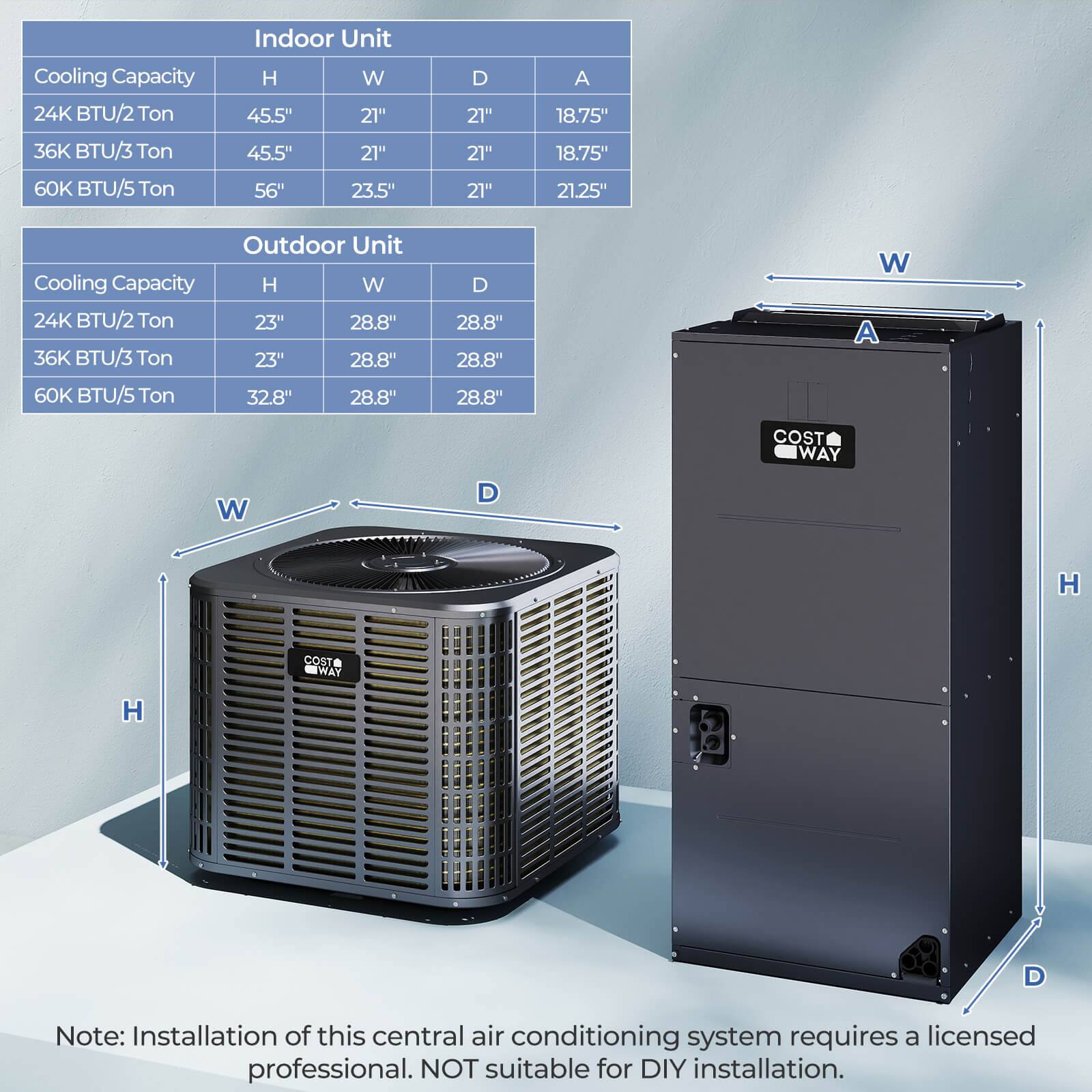 **Indoor Unit**

- **Cooling Capacity**
  - 24K BTU/2 Ton
    - H: 45.5"
    - W: 21"
    - D: 21"
    - A: 18.75"
  - 36K BTU/3 Ton
    - H: 45.5"
    - W: 21"
    - D: 21"
    - A: 18.75"
  - 60K BTU/5 Ton
    - H: 56"
    - W: 23.5"
    - D: 21"
    - A: 21.25"

**Outdoor Unit**

- **Cooling Capacity**
  - 24K BTU/2 Ton
    - H: 23"
    - W: 28.8"
    - D: 28.8"
  - 36K BTU/3 Ton
    - H: 23"
    - W: 28.8"
    - D: 28.8"
  - 60K BTU