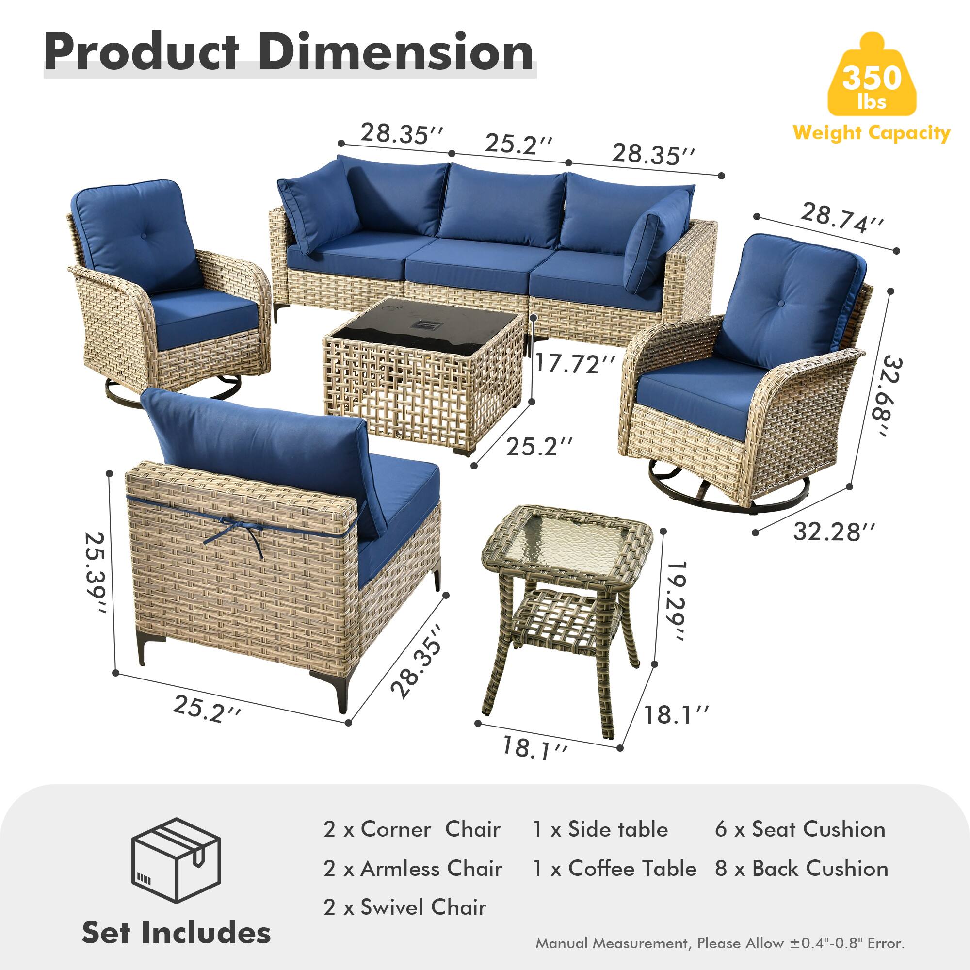 **Product Dimension**

- 28.35" (Width) x 25.2" (Depth) x 28.35" (Height)
- 28.74" (Width) x 17.72" (Depth) x 25.2" (Height)
- 32.68" (Width) x 25.39" (Depth) x 25.2" (Height)
- 25.39" (Width) x 25.2" (Depth) x 28.35" (Height)
- 19.29" (Width) x 18.1" (Depth) x 18.1" (Height)
- 32.28" (Width) x 18.1" (Depth) x 18.1" (Height)

**Weight Capacity:** 350 lbs

**Set Includes:**
- 2 x Corner Chair
- 2 x Armless Chair
- 2 x Swivel Chair
- 1 x Side table
- 1 x Coffee Table
- 6 x Seat Cushion
- 
