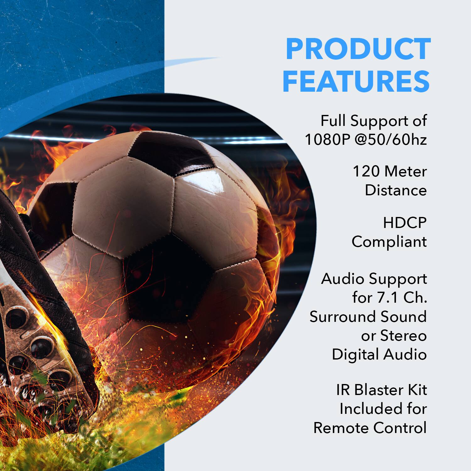 PRODUCT FEATURES

- Full Support of 1080P @50/60hz
- 120 Meter Distance
- HDCP Compliant
- Audio Support for 7.1 Ch. Surround Sound or Stereo Digital Audio
- IR Blaster Kit Included for Remote Control