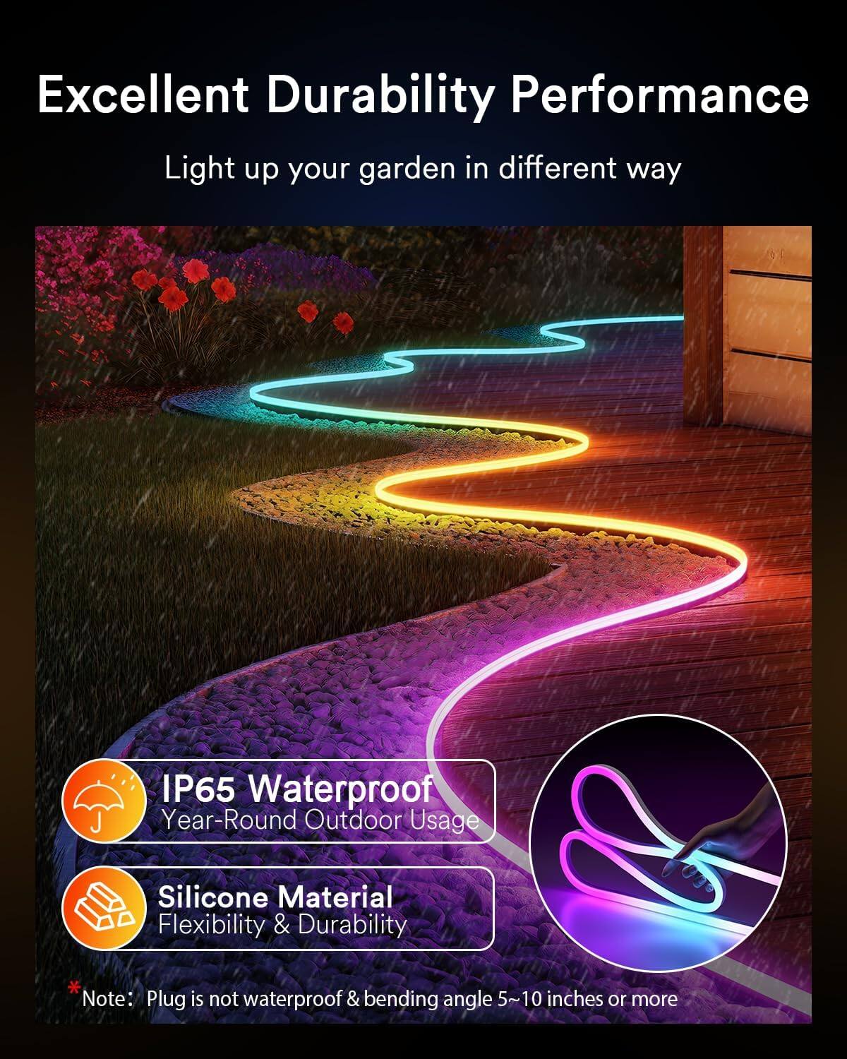 Excellent Durability Performance  
Light up your garden in different way  

IP65 Waterproof  
Year-Round Outdoor Usage  

Silicone Material  
Flexibility & Durability  

Note: Plug is not waterproof & bending angle 5~10 inches or more