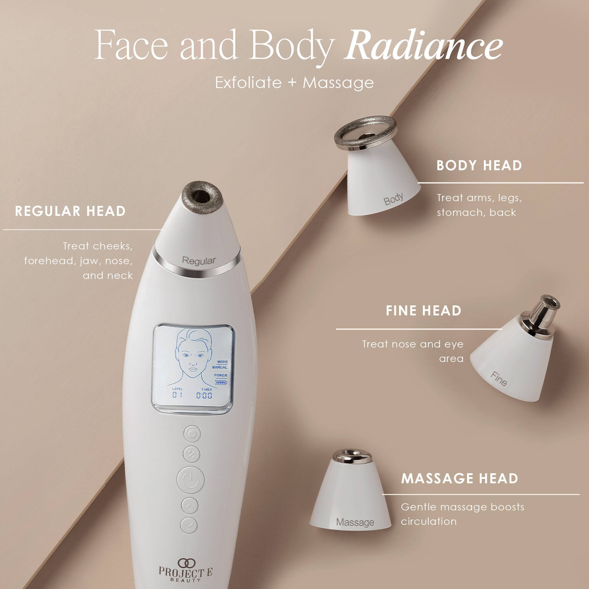 Face and Body Radiance  
Exfoliate + Massage

**REGULAR HEAD**  
Treat cheeks, forehead, jaw, nose, and neck

**BODY HEAD**  
Treat arms, legs, stomach, back

**FINE HEAD**  
Treat nose and eye area

**MASSAGE HEAD**  
Gentle massage boosts circulation

PROJECT E BEAUTY