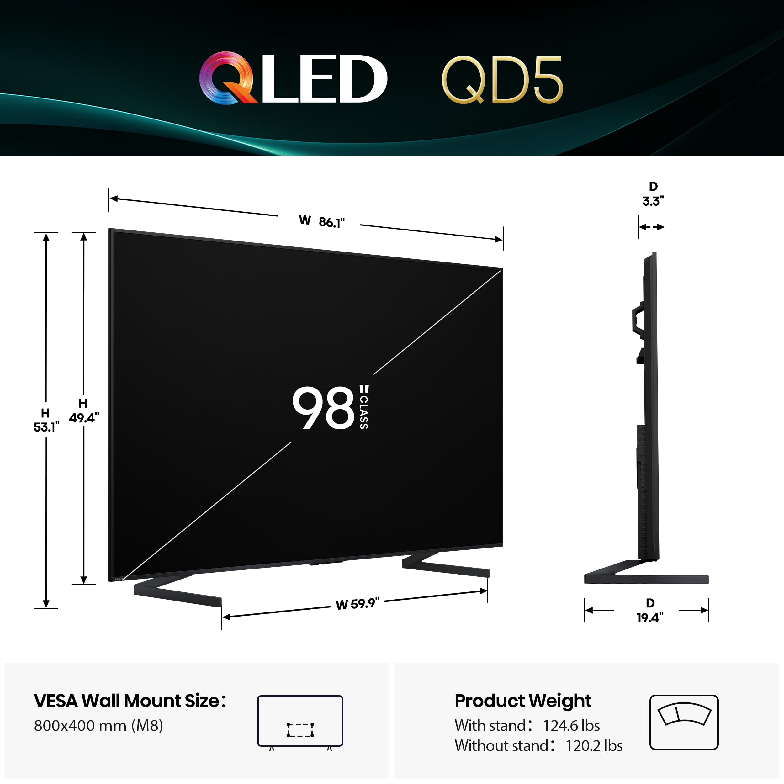 QLED QD5 W 86.1" D 3.3" H 49.4" 53.1" 98 CLASS W 59.9 D 19.4" VESA Wall Mount Size: 800x400 mm (M8) Product Weight With stand: 124.6 lbs Without stand: 120.2 lbs