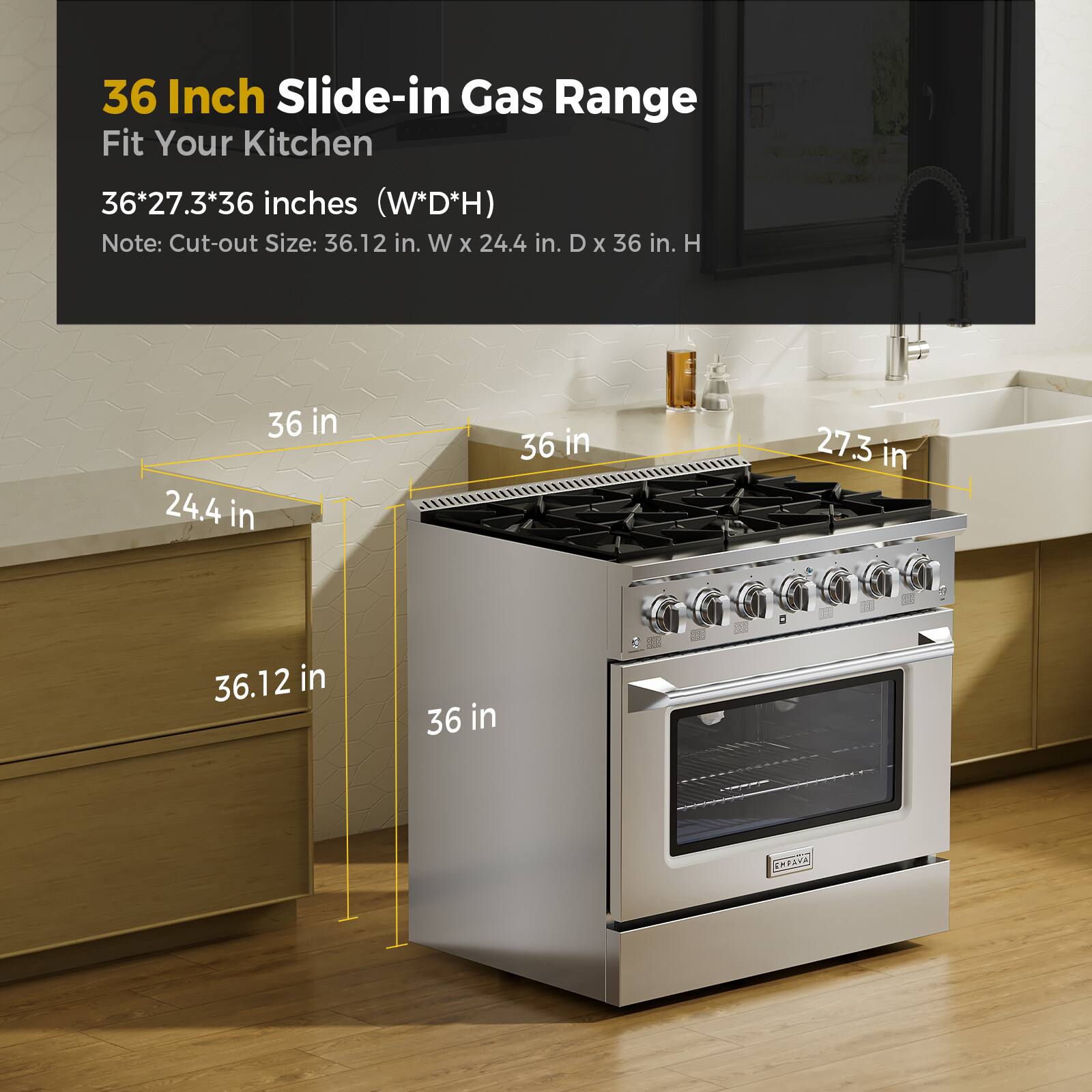 36 Inch Slide-in Gas Range Fit Your Kitchen 36*27.3*36 inches (W*D*H) Note: Cut-out Size: 36.12 in. W X 24.4 in. D X 36 in. H 36 in 24.4 in 36.12 in 36 in 27.3 in