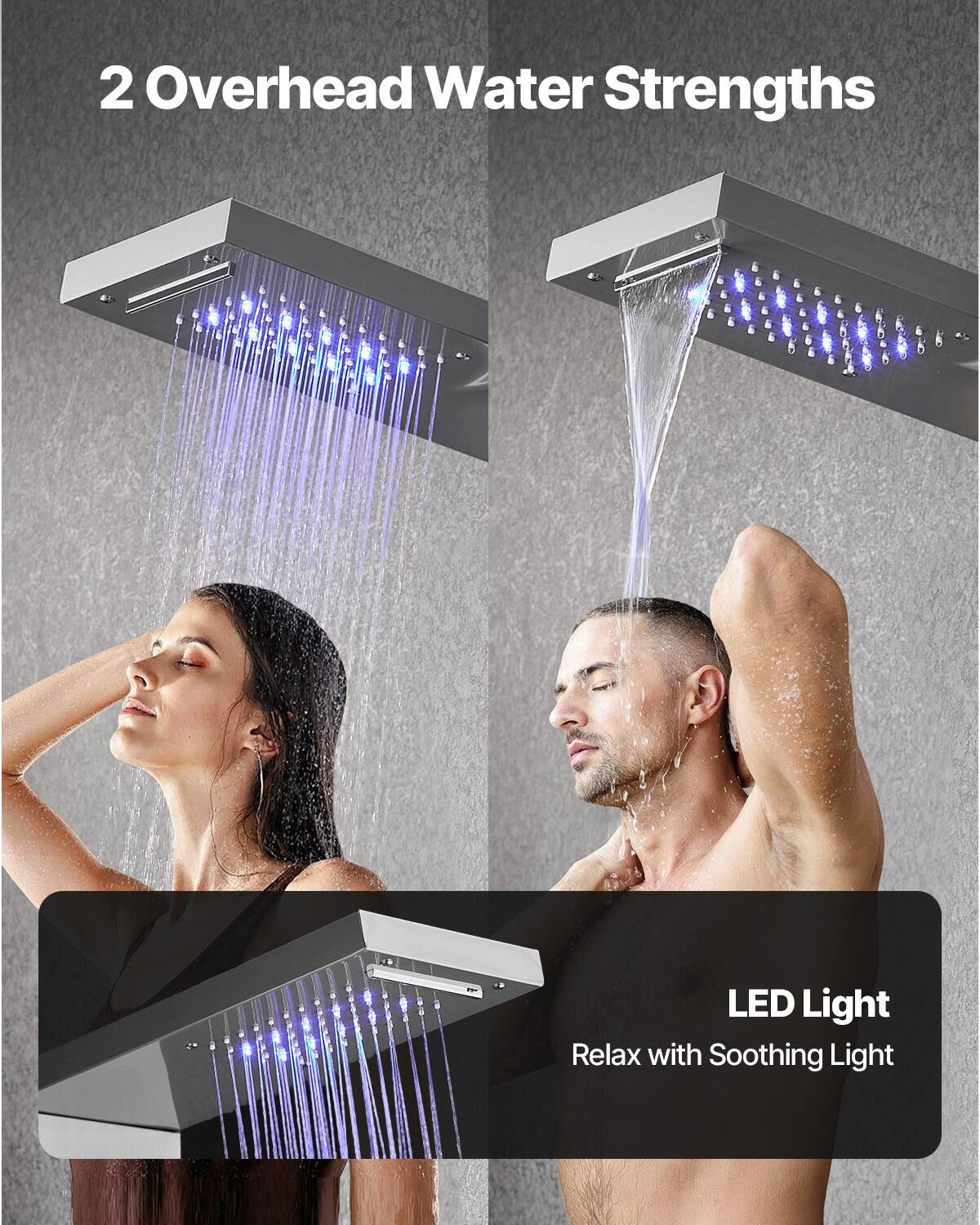2 Overhead Water Strengths

LED Light
Relax with Soothing Light