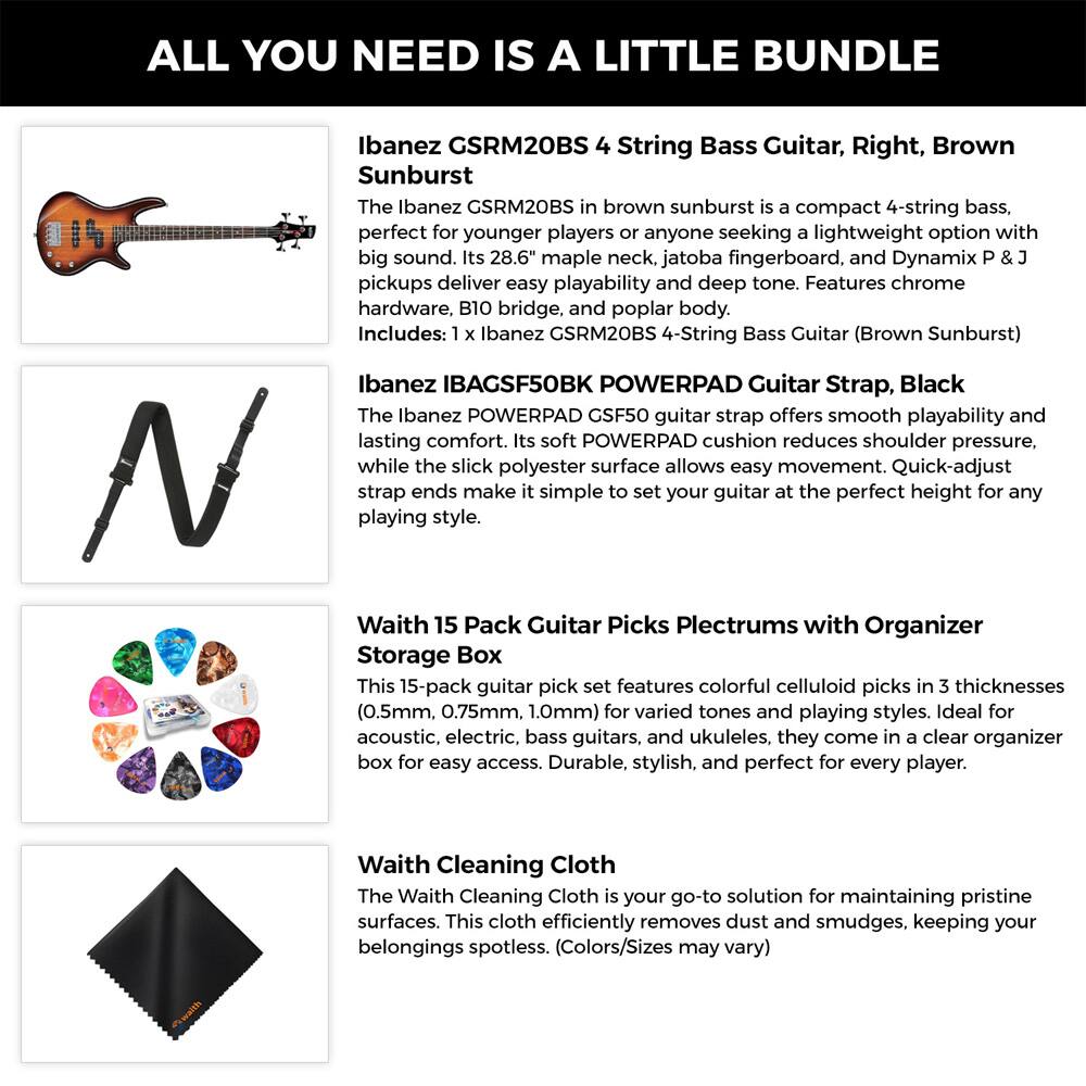ALL YOU NEED IS A LITTLE BUNDLE

Ibanez GSRM20BS 4 String Bass Guitar, Right, Brown Sunburst  
The Ibanez GSRM20BS in brown sunburst is a compact 4-string bass, perfect for younger players or anyone seeking a lightweight option with big sound. Its 28.6" maple neck, jatoba fingerboard, and Dynamix P & J pickups deliver easy playability and deep tone. Features chrome hardware, B10 bridge, and poplar body.  
Includes: 1 x Ibanez GSRM20BS 4-String Bass Guitar (Brown Sunburst)

Ibanez IBAGSF50BK POWERPAD Guitar Strap, Black  
The Ibanez POWERPAD GSF50 guitar strap offers smooth playability and lasting comfort. Its soft POWERPAD cushion reduces shoulder pressure, while the slick polyester surface allows easy movement. Quick-adjust strap ends make it simple to set your guitar at the perfect height for any playing style.

Waith 15 Pack Guitar Picks Plectrums with Organizer Storage Box  
This 15-pack guitar pick set features colorful celluloid picks in 3 thicknesses (0.5mm, 0.