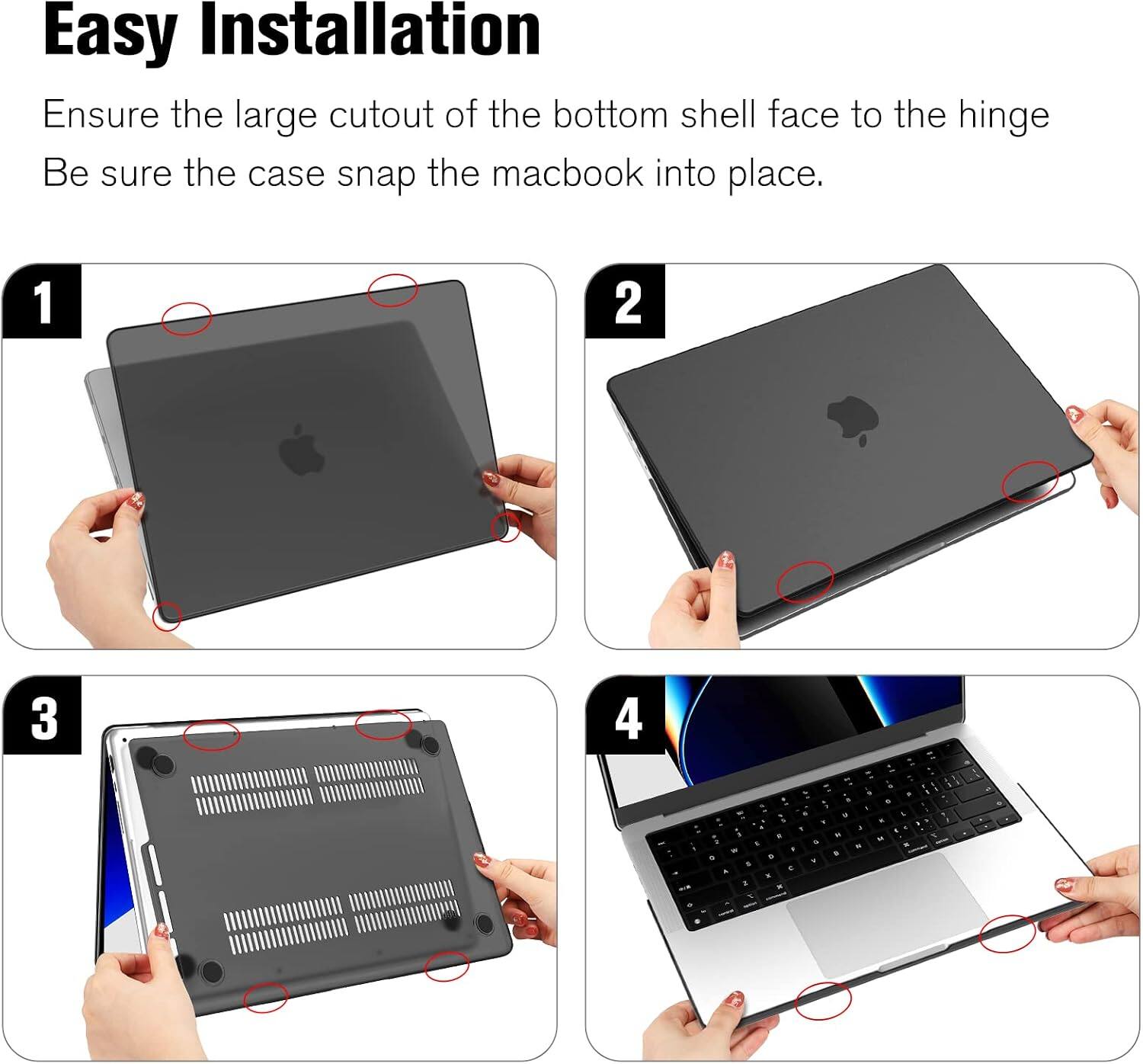 Easy Installation  
Ensure the large cutout of the bottom shell face to the hinge  
Be sure the case snap the macbook into place.